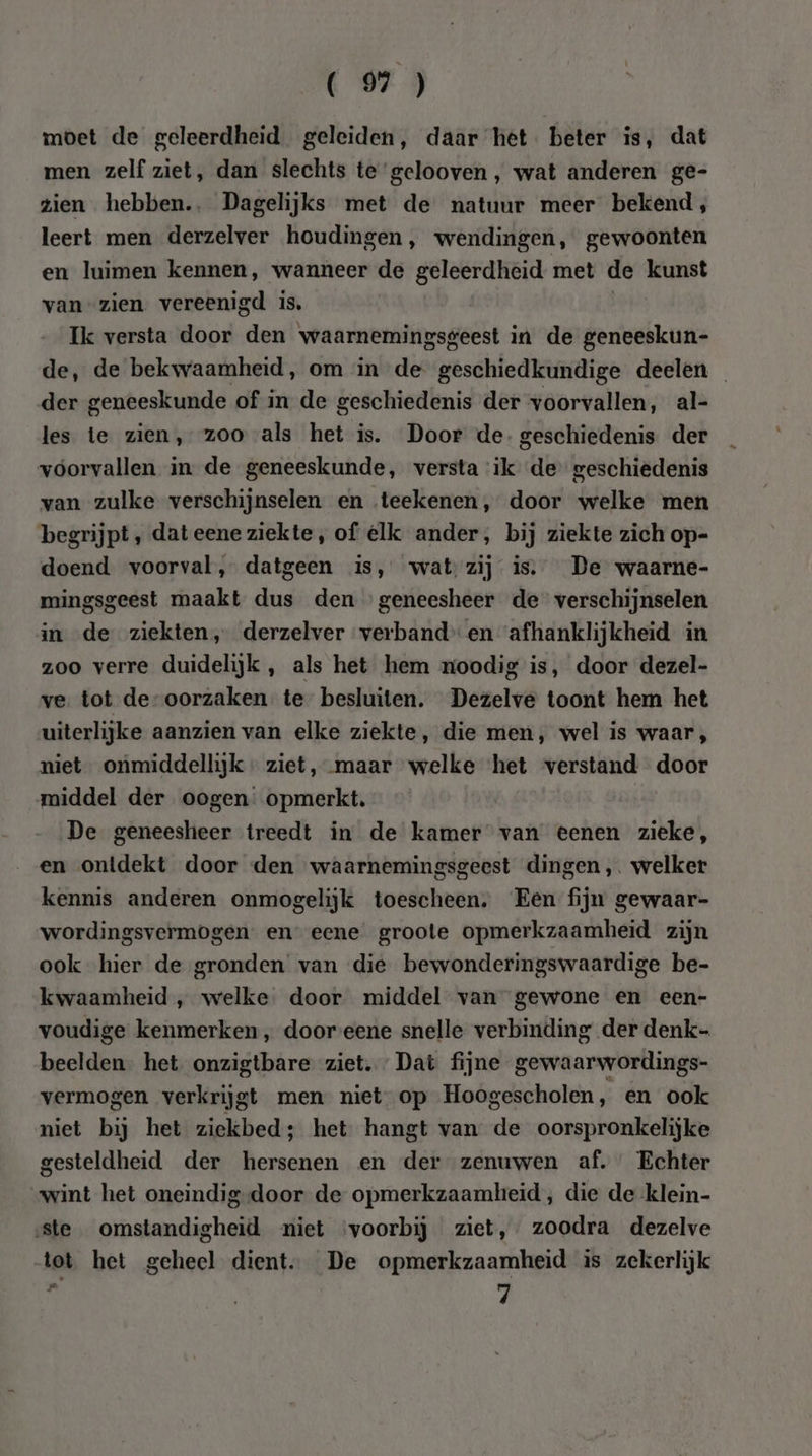 moet de geleerdheid. geleiden, daar het. beter is, dat men zelf ziet, dan slechts te gelooven, wat anderen ge- zien hebben... Dagelijks met de natuur meer bekend, leert men derzelver houdingen, wendingen, gewoonten en luimen kennen, wanneer de geleerdheid met de kunst van zien vereenigd is, Ik versta door den waarnemingsgeest in de geneeskun- de, de bekwaamheid, om in de geschiedkundige deelen der geneeskunde of in de geschiedenis der voorvallen, al- les te zien, zoo als het is. Door de- geschiedenis der voorvallen in de geneeskunde, versta ik de geschiedenis van zulke verschijnselen en teekenen, door welke men begrijpt, dateene ziekte, of elk ander, bij ziekte zich op- doend voorval, datgeen is, wat zij is. De waarne- mingsgeest maakt dus den geneesheer de verschijnselen in de ziekten, derzelver verbanden afhanklijkheid in zoo verre duidelijk , als het hem moodig is, door dezel- ve. tot de-oorzaken. te besluiten. Dezelve toont hem het uiterlijke aanzien van elke ziekte, die men, wel is waar , niet onmiddellijk - ziet, maar welke het verstand door middel der oogen opmerkt. De geneesheer treedt in de kamer van eenen zieke, en ontdekt door den waarnemingsgeest dingen ,. welker kennis anderen onmogelijk toescheen. Een fijn gewaar- wordingsvermogen. en eene groote opmerkzaamheid zijn ook hier de gronden van die bewonderingswaardige be- kwaamheid , welke door middel van gewone en een- voudige kenmerken , door eene snelle verbinding der denk- beelden. het onzigtbare ziet. Dat fijne gewaarwordings- vermogen verkrijg gt men niet op Hoogescholen, en ook niet bij het ziekbed; het hangt van de oorspronkelijke gesteldheid der hersenen en der zenuwen af. Echter wint het oneindig-door de opmerkzaamheid, die de klein- ste omstandigheid niet ‘voorbij ziet, zoodra dezelve tot het geheel dient. De opmerkzaamheid is zekerlijk ij | 7