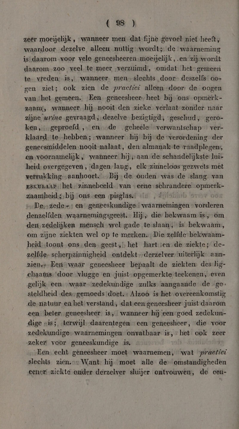 ( 9 ) zeer moeijelijk , wanneer men dat fijne gevoel niet heeft, waardoor dezelve alleen nuttig wordt; de ‘waarneming is: daarom „voor vele geneesheeren-moeijelijk ,.en- zij: wordt daarom -zoo veel te meer verzuimd’, omdat het gemeen te vreden: is, wanneer. menslechts door” deszelfs oo- gen ziet; ook zien de practice alleen door: de oogen van ‘het gemeen. ‘Een geneesheer, heet. bij ‘ons opmerk- zaam, wanneer ‚hij nooit den zieke. verlaat-zonder. naar zijne urine gevraagd, „dezelve bezigtigd;, “geschud, gero- ken, geproefd ‚en ‚de geheele: verwantschap ver- klaard. te--hebben ; „wanneer hij bij de “verordening der geneesmiddelen nooit nalaat, den almanak-te raadplegen, em-voornamelijk , wanneer. hij aan de: schandelijkste lui- heid- overgegeven, dagenlang, ellk-zinneloos gezwets met verrukking-„aanhoort. … Bij» de. Ouden was-de ‘slang van ESKULAAP: het, zinnebeeld. van «eene schrandere. -opmerk- zaamheid; bij ons „een „pisglás.: Fatshnrb 's De‚s zede: en geneeskundige! waarnemingen » vorderen denzelfden waarnemingsgeest.- Hij „ die: bekwaam is’, om den, zedelijken mensch wel sgade te slaan, is bekwaam, om zijne ziekten wel op te merken, Die zelfde bekwaam- heid -toont ons,den. geest, het hartsen de ziekte; de- zelfde, scherpzinnigheid „ontdekt»-derzelver’ ‘uiterlijk: aan- zien,;-Een waar geneesheer bepaalt:de ziekten: des-lig- chaams'door vlugge en juist; opgemerkte teekenen, even gelijk een waar zedekundige zulks aangaande de ge: steldheid „des, gemoeds ‘doet. + Alzoo is het overeenkomstig de-natuur en het verstand, datseengeneesheer juist daarom een beter. geneesheer is, wanneer: hij ‘een goed zedekun- dige «is; terwijl, -daarentegen «een geneesheer, die voor zedekundige waarnemingen onvatbaar is, het ook zeer zeker voor geneeskundige is. | Een echt geneesheer moet waarnemen, wat practici slechts zien.» Want: hij moet alle de omstandigheden eener ziekte onder derzelver sluijer ontvouwen, de eceu-