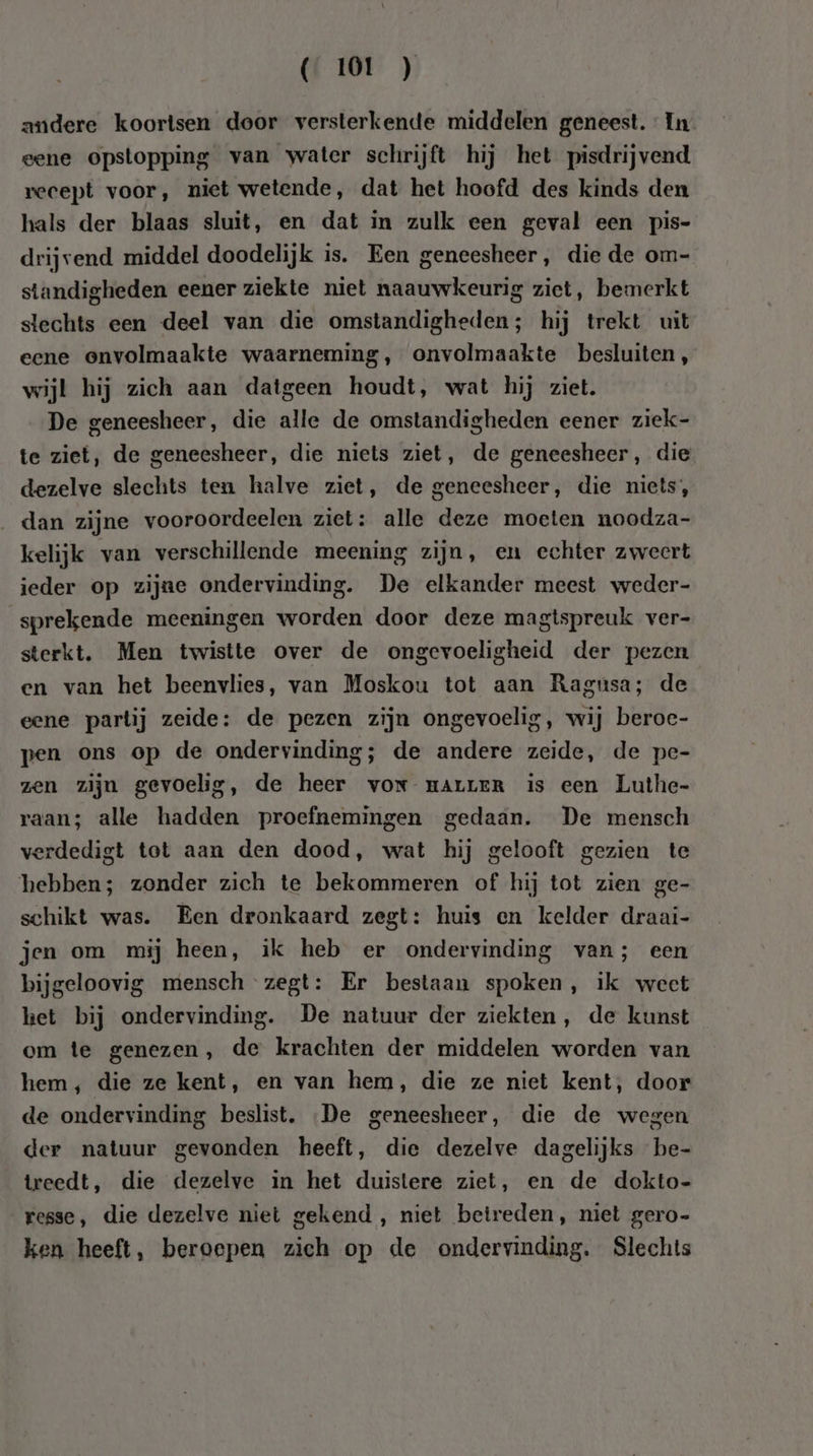 andere koortsen door versterkende middelen geneest. : In eene opstopping van water schrijft hij het pisdrijvend recept voor, niet wetende, dat het hoofd des kinds den hals der blaas sluit, en dat in zulk een geval een pis- drijvend middel doodelijk is. Een geneesheer, die de om- standigheden eener ziekte niet naauwkeurig ziet, bemerkt slechts een deel van die omstandigheden; hij trekt uit eene onvolmaakte waarneming, onvolmaakte besluiten, wijl hij zich aan datgeen houdt, wat hij ziet. De geneesheer, die alle de omstandigheden eener ziek- te ziet, de geneesheer, die niets ziet, de geneesheer, die dezelve slechts ten halve ziet, de geneesheer, die niets, dan zijne vooroordeelen ziet: alle deze moeten noodza- kelijk van verschillende meening zijn, en echter zweert ieder op zijne ondervinding. De elkander meest weder- sprekende meeningen worden door deze magtspreuk ver- sterkt. Men twistte over de ongevoeligheid der pezen en van het beenvlies, van Moskou tot aan Ragusa; de eene partij zeide: de pezen zijn ongevoelig, wij beroe- pen ons op de ondervinding; de andere zeide, de pec- zen zijn gevoelig, de heer vor mALLER is een Luthe- raan; alle hadden proefnemingen gedaan. De mensch verdedigt tot aan den dood, wat hij gelooft gezien te hebben; zonder zich te bekommeren of hij tot zien ge- schikt was. Een dronkaard zegt: huis en kelder draai- jen om mij heen, ik heb er ondervinding van; een bijgeloovig mensch zegt: Er bestaan spoken, ik weet ket bij ondervinding. De natuur der ziekten, de kunst em te genezen, de krachten der middelen worden van hem, die ze kent, en van hem, die ze niet kent, door de ondervinding beslist. De geneesheer, die de wegen der natuur gevonden heeft, die dezelve dagelijks be- treedt, die dezelve in het duistere ziet, en de dokto- resse, die dezelve niet gekend , niet betreden, niet gero- ken heeft, beroepen zich op de ondervinding. Slechts