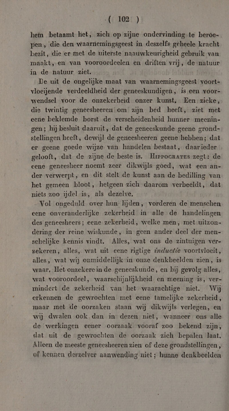 hem betaamt het, zich op zijne ondervinding te beroe- pen, die den waarnemingsgeest in deszelfs geheele kracht bezit, die er met de uiterste naauwkeurigheid gebruik van maakt, en van vooroordeelen en driften vrij, de natuur in de natuur ziet, De uit de ongelijke maat van waarnemingsgeest voort- vloeijende verdeeldheid der geneeskundigen, iseen voor- wendsel voor de onzekerheid onzer kunst, Een -zicke, die twintig geneesheeren om zijn bed heeft, ziet met eene beklemde borst de verscheidenheid hunner meenin- gen ; hij besluit daaruit, dat de geneeskunde geene grond- stellingen heeft, dewijl de geneesheeren geene hebben; dat er geene goede wijze van handelen bestaat, daarieder gelooft, dat de zijne de beste is. Hrrrocrarrs zegt: de eene geneesheer noemt zeer dilcwijls goed, wat een an- der verwerpt, en dit stelt de kunst aan de bedilling van het gemeen bloot, hetgeen zich daarom verbeeldt, dat niets zoo ijdel is, als dezelve. Vol ongeduld over hun hjden, vorderen de menschen eene onveranderlijke zekerheid in alle de handelingen des geneesheers; eene zekerheid, welke men, met-uitzon- dering der reine wiskunde, in geen ander deel der men- schelijke kennis vindt. Alles, wat ons de zintuigen ver- zekeren, alles, wat uit eene rigtige @nductte voortvloeit, alles, wat wij onmiddellijk in onze denkbeelden zien, is waar, Het onzekere in de geneeskunde, en bij gevolg alles, wat vooroordeel, waarschijnlijkheid en meening is, ver- mindert de zekerheid van het waarachtige niet. Wij erkennen de gewrochten met eene tamelijke zekerheid, maar met de oorzaken staan wij dikwijls verlegen, en wij dwalen ook. dan in’ dezen niet, wanneer ons alle de werkingen eener oorzaak. vooraf zoo bekend zijn, dat uit de gewrochten de oorzaak zich bepalen laat. Alleen de meeste geneesheeren zien of deze grondstellingen, of kennen derzelver aanwending niet ; hunne denkbeelden