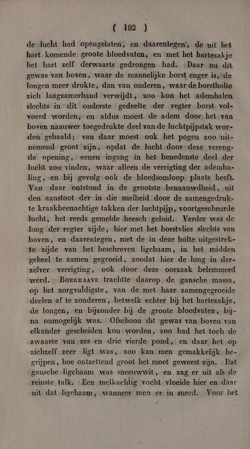 de-lucht had opengelaten, en-daarentegen’, de uit het hart komende groote bloedvaten, en met het hartezakje het hart zelf derwaarts gedrongen had. Daar nu. dit gewas van boven, waâr de mannelijke borst enger is, de longen meer drukte, dan van onderen , waar de borstholte zich langzamerhand verwijdt, zoo kon het ademhalen slechts in dit onderste gedeelte der regter borst. vol- voerd worden,en aldus moest de adem door. het van boven naauwer toegedrukte deel van de luchtpijpstak wor- den gehaald; van daar moest ook het pogen zoo uit- nemend. groot ‘zijn, opdat de lucht door: deze vereng- de opening, eenen ingang in het benedenste deel der lucht zou vinden, waar alleen de verrigting der ademha- ling, en bij gevolg ook de bloedsomloop. plaats heeft. Van daar ontstond in de grootste -benaauwdheid, uit den aanstoot der in die snelheid door de zamengedruk- te kraakbeenachtige takken der luchtpijp, voortgescheurde lucht, het reeds gemelde ‘heesch geluid. Verder was de long der :regter zijde, hier met het borstvlies slechts van boven, en daarentegen, met de in deze holte uitgestrek-- te zijde van het beschreven ligchaam, in het midden geheel te zamen gegroeid, zoodat hier de long in der- zelver verrigting, ook door deze oorzaak belemmerd werd. — Borrnaaver trachtte daarop de gansche massa, op het zorgvuldigste, van de met haar. zamengegroeide deelen af te zonderen, hetwelk echter bij het hartezakje, de longen, en bijzonder bij de groote bloedvaten, bij- na onmogelijk was. Ofschoon dit gewas van boven van elkander gescheiden kon worden, zoo had het toch de zwaarte ‘van zes en drie vierde. pond, en daar het op zichzelf zeer ligt was, zoo kan men gemakkelijk be- grijpen, hoe ontzettend groot het moet geweest zijn. «Dat gansche ligchaam was sheeuwwit, en zag er uit als de reinste talk, «Een melkachtig vocht vloeide hier en daar uit dat ligchaam, wanneer men er in sneed. Voor het