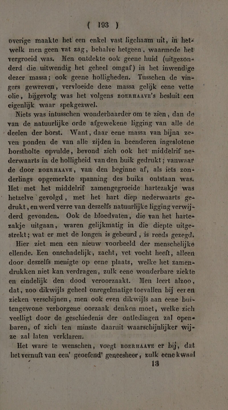 verige maakte het een enkel vast ligchaam uit, it het= welk men geen vat zag, behalve hetgeen, waarmede het: vergroeid was, Men ontdekte ook geene huid (uitgezon= derd die uitwendig het geheel omgaf) in het inwendige dezer massa; ook geene holligheden. Tusschen de vin= gers gewreven, vervloeide deze massa gelijk eene vette olie, bijgevolg was het volgens Boermaave’s besluit een eigenlijk waar spekgeswel. Niets was intusschen wonderbaarder om } te zien, dan de van de natuurlijke orde afgewekene ligging van alle de ‚deelen der borst. Want, daar eene massa van bijna ze= ven ponden de van alle zijden in beenderen ingeslotene borstholte opvulde, bevond zich ook het: middelrif ne= derwaarts in de holligheid van den buik gedrukt; vanwaar de door BOERHAAVE, van den beginne af, als iets zon- derlings opgemerkte spanning des buiks ontstaan was: Het met het middelrif zamengegroeide hartezakje was hetzelve gevolgd, met het hart diep nederwaarts ges drukt, en werd verre van deszelfs natuurlijke ligging verwij- derd gevonden. Ook de bloedvaten, die van het harte= zakje uitgaan, waren gelijkmatig in die diepte uitge= strekt; wat er met de longen is gebeurd, is reeds gezegd; Hier ziet men een nieuw voorbeeld der menschelijke ellende. Een onschadelijk, zacht, vet vocht heeft, alleen door deszelfs menigte op eene plaats, welke het zamén= drukken niet kan verdragen, zulk eéne wonderbare ziekte em eindelijk den dood veroorzaakt. Men leert älzoo, dat, zoo dikwijls geheel onregelmatige toevallen bij eeren zieken verschijnen, men ook even dikwijls aan eene bui- tengewone verborgene oorzaak denken moet, welke zich veelligt door de geschiedenis der ontledingen zal open= baren, of zich ten minste daaruit hong en Wij= ze zal laten verklaren: Het ware te wenscheh, voegt BorRHAAVE et bij, dat het vernuft van een’ geoefend’ geneesheer’, zulk eene kwaal : 13
