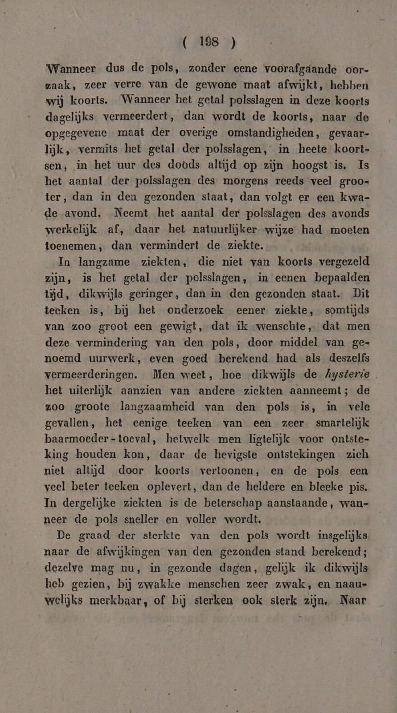 Wanneer dus de pols, zonder eene ‘voorafgáande oor- zaak, zeer verre van de gewone maat afwijkt, hebben wij koorts. Wanneer het getal polsslagen in deze koorts dagelijks vermeerdert, dan wordt de koorts, naar de opgegevene maat der overige omstandigheden, gevaar- lijk, vermits het getal der polsslagen,' in heete koort- sen, in het uur des doods altijd op zijn hoogst is. Is het aantal der polsslagen des morgens reeds veel groo- ter, dan in den gezonden staat, dan volgt er een kwa- de avond, Neemt het aantal der polsslagen des avonds werkelijk af, daar het natuurlijker wijze had moeten toenemen, dan vermindert de ziekte, In langzame ziekten, die niet van kooris vergezeld zijn, is het getal der polsslagen, in eenen bepaalden tjd, dikwijls geringer, dan in den gezonden staat. Dit teeken is, bij het onderzoek eener ziekte, somtijds van zoo groot een gewigt, dat ik “wenschte, dat men deze vermindering van den pols, door middel van ge- noemd uurwerk, even goed berekend had als deszelfs vermeerderingen. Men weet, hoe dikwijls de Aysterie ket uiterlijk aanzien van andere ziekten aanneemt; de zoo groote langzaamheid van den pols is, in vele gevallen, het eenige teeken van een zeer smartelijk baarmoeder -toeval, hetwelk men ligtelijk voor ontste- king houden kon, daar de hevigste ontstekingen zich niet altijd door koorts vertoonen, en de pols een veel beter teeken oplevert, dan de heldere en bleeke pis. In dergelijke ziekten is de beterschap aanstaande, wan- neer de pols sneller en voller wordt, De graad der sterkte van den pols wordt insgelijks naar de afwijkingen van den gezonden stand berekend; dezelve mag nu, in gezonde dagen, gelijk ik dikwijls heb gezien, bij zwakke menschen zeer zwak, en naaus Welijke merkbaar, of bij sterken ook sterk zijn. Naar