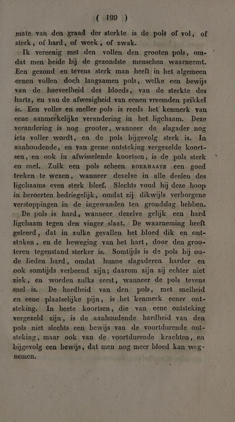 (-199 ) mate, van den graad der sterkte is de pols of vol, of sterk, of hard, of week, of zwak. Ik vereenig met den vollen den grooten pols, om- dat men’ beide bij de gezondste menschen waarneemt. Een gezond en tevens sterk man heeft in het algemeen eenen. vollen’ doch langzamen pols, welke een bewijs van de hoeveelheid des bloeds,- van de sterkte des harts, en van de afwezigheid van eenen vreemden prikkel is. Een voller en sneller pols is reeds het kenmerk van eene aanmerkelijke verandering in het ligchaam. Deze verandering is nog grooter, wanneer de slagader nog iets voller wordt, en de pols bijgevolg sterk is. - In aanhoudende, en van geene ontsteking vergezelde koort- sen, en ook in afwisselende koortsen, is de pols sterk en snel, Zulk een pols scheen BOERHAAvE een goed teeken te wezen, wanneer dezelve in alle deelen des ligchaams even sterk bleef, Slechts vond hij deze hoop in beroerten bedriegelijk, omdat zij dikwijls verborgene verstoppingen in de ingewanden ten grondslag hebben. De pols is hard, wanneer dezelve gelijk een hard ligchaam tegen den vinger slaat. De waarneming heeft geleerd, dat in zulke gevallen het bloed dik en ont- stoken, en de beweging van het hart, door den groo- teren tegenstand sterker is. Somtijds is de pols bij ou- de lieden hard, omdat hunne slagaderen harder en ook somtijds verbeend zijn; daarom zijn zij echter niet ziek, en worden zulks eerst, wanneer de pols tevens snel is. De hardheid van den pols, met snelheid en eene plaatselijke pijn, is het kenmerk eener ont- sleking. In heete koortsen, die van eene ontsteking vergezeld zijn, is de «aanhoudende hardheid van den pols niet slechts een bewijs van de voortdurende ont- steking, maar ook van de voortdurende krachten, en bijgevolg een bewijs, dat men nog meer bloed kan weg- nemen,