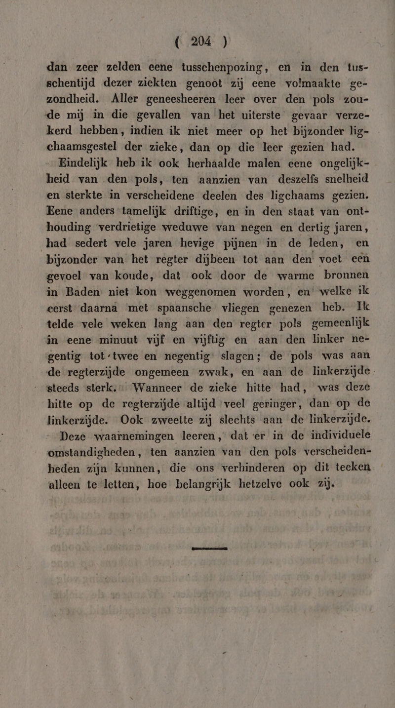 dan zeer zelden eene tusschenpozing, en in den tus- schentijd dezer ziekten genoot zij eene volmaakte ge- zondheid. Aller geneesheeren leer over den pols zou- de mij in die gevallen van het uiterste gevaar verze- kerd hebben, indien ik niet meer op het bijzonder lig- chaamsgestel der zieke, dan op die leer gezien had. Eindelijk heb ik ook herhaalde malen eene ongelijk- heid van den pols, ten aanzien van deszelfs snelheid en sterkte in verscheidene deelen des ligchaams gezien. Eene anders tamelijk driftige, en in den staat van ont- houding verdrietige weduwe van negen en dertig jaren, had sedert vele jaren hevige pijnen in de leden, en bijzonder van het regter dijbeen tot aan den voet een gevoel van koude, dat ook door de warme bronnen in Baden niet kon weggenomen worden, en’ welke ik eerst daarna met spaansche vliegen genezen heb. Ik telde vele weken lang aan den regter pols gemeenlijk in eene minuut vijf en vijftig en aan den linker ne- gentig tot-twee en negentig slagen; de pols was aan de regterzijde ongemeen zwak, en aan de linkerzijde steeds sterk, Wanneer de zieke hitte had, was deze hitte op de regterzijde altijd veel geringer, dan op de linkerzijde. Ook zweette zij slechts aan de linkerzijde. Deze waarnemingen leeren, dat er in de individuele omstandigheden, ten aanzien van den pols verscheiden- heden zijn kunnen, die ons verhinderen op dit teeken alleen te letten, hoe belangrijk hetzelve ook zij.