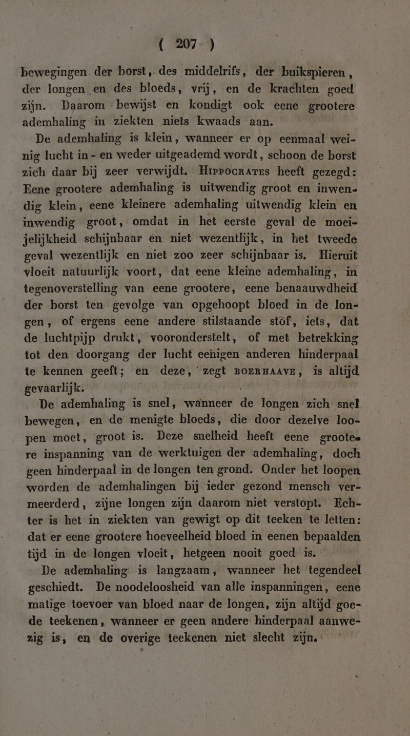 ( 207-) bewegingen. der borst, des middelrifs, der buikspieren , der longen en des bloeds, vrij, en de krachten goed zijn. Daarom bewijst en kondigt ook eene grootere ademhaling in ziekten niets kwaads aan. De ademhaling is klein, wanneer er op eenmaal wei- nig lucht in-en weder uitgeademd wordt, schoon de borst zich daar bij zeer verwijdt. HrrrocraArrs heeft gezegd: Eene grootere ademhaling is uitwendig groot en inwen- dig klein, eene kleinere ademhaling uitwendig klein en inwendig groot, omdat in het eerste geval de moei- jelijkheid schijnbaar en niet wezentlijk, in het tweede geval wezentlijk en niet zoo zeer schijnbaar is. Hieruit vloeit natuurlijk voort, dat eene kleine ademhaling, in tegenoverstelling van eene grootere, eene benaauwdheid der borst ten gevolge van opgehoopt bloed in de lon- gen, of ergens eene andere stilstaande stof, iets, dat de luchtpijp drukt, vooronderstelt, of met betrekking tot den doorgang der lucht eenigen anderen hinderpaal te kennen geeft; en deze,’ zegt BOERHAAVE, is altijd gevaarlijk. vari had | De ademhaling is snel, wanneer de longen zich snel bewegen, en de menigte bloeds, die door dezelve loo- pen moet, groot is. Deze snelheid heeft eene grootes re inspanning van de werktuigen der ademhaling, doch geen hinderpaal in de longen ten grond. Onder het loopen worden de ademhalingen bij ieder gezond mensch ver- meerderd, zijne longen zijn daarom niet verstopt. Ech- ter is het in ziekten van gewigt op dit teeken te letten: dat er eene grootere hoeveelheid bloed in eenen bepaalden tijd in de longen vloeit, hetgeen nooit goed is. » De ademhaling is langzaam, wanneer het tegendeel geschiedt. De noodeloosheid van alle inspanningen, eene matige toevoer van bloed naar de longen, zijn altijd goe- de teekenen, wanneer er geen andere hinderpaal aanwe- zig is, en de overige teekenen niet slecht zijn.