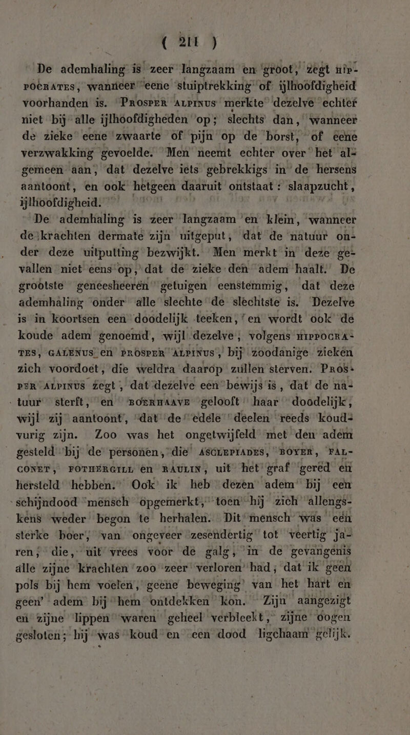 De ademhaling is zeer langzaam en ‘groot, zegt uîp- poerarzs, waneer “eene stuiptrekking of’ ijlhoöfdigheid voorhanden is. PROSPER ALPINUS merkte dezelve echter niet bij alle ijlhoofdigheden op; slechts dan, ‘wanneer de zieke eene ‘zwaarte of pijn op de borst, of eene verw keeg gevoelde. Men neemt echter over“ hèt àlz gemeen aan, dat dezelve iets gebrekkigs in’de hersens aantoont, en ook hetgeen daaruit ontstaat : slaapzucht, ijlhoofdigheid. | | | De ademhaling is zeer langzaam ‘en klein, wanneer deskrachten dermate zijn uitgeput, dat de natuur on- der deze uitputting bezwijkt. Men merkt in deze ge- vallen niet eens op, dat de zieke den adem haalt. De groötste geneesheerén” getuigen eenstemmig, dat deze ademhaling onder alle slechte de slechtste is. Dezelve is in koortsen een doodelijk teeken,’en wordt ook de koude adem genoemd’, wijl. dezelve, volgens mipPocRa- TES, GALENUS en PROSPER “ALPINUS, bij zoodanige. zieken zich voordoet, díe weldra daarop zullen sterven. Pros- PER ALPINUS Zegt, dat dezelve een ‘bewijs’ is, dat de ná= ‚tuur sterft, en BoermAAve gelooft haar ” doodelijk, wijl zij aantoont’, “dat “de edele deelen ‘reeds koud: vurig zijn. Zoo was het ongetwijfeld met den adem gesteld ‘bij’ de” personen ,”die’ AscrrPrAnEs, “BOYER, FAL- CONET, FOTHERGILL @n RAULIN, uit het’ graf gered eit hersteld ‘hebben:” Ook’ ik heb “dezen” adem’ bij een schijndoòd ‘mênsch opgemerkt, toén’ “hij zich allengs- kens weder begon te herhalen. Dit’mensch was een sterke hoer, van ongeveer zesendertig tot veettig ja- ren, die, uit vrees voor de galg, ° in de gevangenis älle zijne krachten ‘zoo zeer verloren’had; dat ik geen pols bij hem voelen, geene beweging’ van het hart en geen’ adem bij hem ontdekken kon. Zijn aangezigt en zijne lippen waren geheel verbleekt, zijne oogen gesloten ;- hij was koud en een dood ligchaam gelijk.