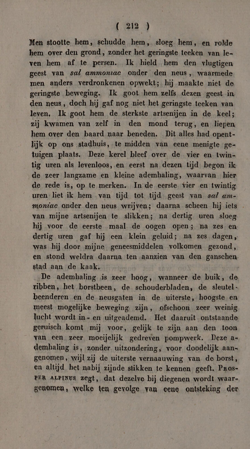 Men stootte hem, schudde hem, sloeg hem, en rolde hem over den grond, zander het geringste teeken van le- ven hem af te persen. Ik hield hem den vlugtigen geest van sal ammontac onder den neus, waarmede men anders verdronkenen opwekt;- hij maakte niet de geringste beweging. Ik goot hem zelfs dezen geest in den neus, doch hij gaf nog niet het geringste teeken van leven, Ik goot hem de sterkste artsenijen in de keel; zij kwamen van zelf in den mond terug, en liepen hem over den baard naar beneden. Dit alles had opent- lijk op ons stadhuis, te midden van eene menigte ge- tuigen plaats. Deze kerel bleef over de vier en twin- tig uren als levenloos, en eerst na dezen tijd begon ik de zeer langzame en kleine ademhaling, waarvan hier de rede is, op te merken, In de eerste vier en twintig uren liet ik hem van tijd tot tijd geest van sa/ am- montac onder den neus wrijven; daarna scheen hij iets . van mijne artsenijen te slikken; na dertig uren sloeg hij voor de eerste maal de oogen open; na zes en dertig uren gaf hij een klein geluid; na zes dagen „ was hij door mijne geneesmiddelen volkomen gezond, en stond weldra daarna ten aanzien van den ganschen stad aan de kaak, | „De ademhaling is zeer hoog, wanneer de buik, de ribben, het borstbeen, de schouderbladen, de sleutel- beenderen en de neusgaten in de uiterste, hoogste en meest mogelijke beweging zijn, ofschoon zeer weinig lucht wordt in- en uitgeademd. Het daaruit ontstaande geruisch komt mij voor, gelijk te zijn aan den toon van een, zeer moeijelijk gedreven pompwerk. Deze a- demhaling is, zonder uitzondering, voor doodelijk aan= genomen, wijl zij de uiterste vernaauwing van de borst, en altijd het nabij zijnde stikken te kennen geeft. Paos- PER ALPINUS zegt, dat dezelve bij diegenen wordt waar- genomen, welke ten gevolge van eene ontsteking der