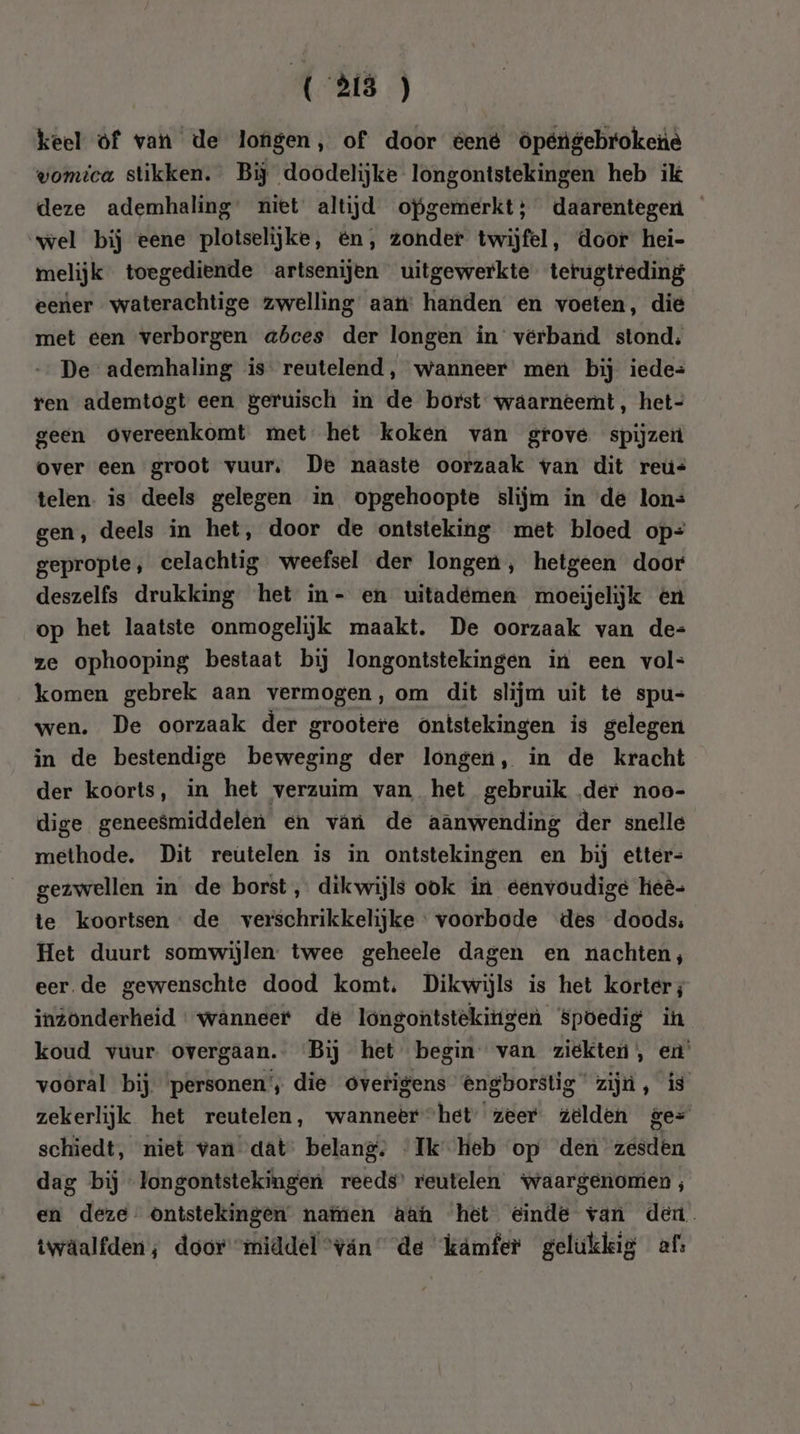 keel of van de longen, of door tent öpétigebrokene womica stikken. Bij doodelijke longontstekingen heb ik deze ademhaling’ niet altijd opgemerkt; daarentegen wel bij eene plotselijke, en, zonder twijfel, door hei- melijk toegediende artsenijen uitgewerkte terugtreding eener waterachtige zwelling aan: handen en voeten, die met een verborgen abces der longen in verband stond; De ademhaling is reutelend, wanneer men bij iede= ren ademtogt een geruisch in de borst waarneemt, het- geen overeenkomt met het koken van grove spijzeit over een groot vuur, De naaste oorzaak van dit reús telen. is deels gelegen in opgehoopte slijm in de lon= gen, deels in het, door de ontsteking met bloed op= gepropte , celachtig weefsel der longen, hetgeen door deszelfs drukking het in- en uitadémen moeijelijk én op het laatste onmogelijk maakt. De oorzaak van de= ze ophooping bestaat bij longontstekingen in een vol- komen gebrek aan vermogen, om dit slijm uit te spu= wen. De oorzaak der grootere ontstekingen is gelegen in de bestendige beweging der longen, in de kracht der koorts, in het verzuim van het gebruik der noo- dige geneesmiddelen en van de aanwending der snelle methode. Dit reutelen is in ontstekingen en bij etter- gezwellen in de borst, dikwijls ook in eenvoudige heè- te koortsen de verschrikkelijke voorbode des doods: Het duurt somwijlen: twee geheele dagen en nachten, eer de gewenschte dood komt. Dikwijls is het korter; inzonderheid wanneer de longontstekitigen Spoedig in koud vuur. overgaan. Bij het begin van ziekten, en’ voôral bij personen’, die overigens @ngborstig zijn, is zekerlijk het reutelen, wanneer het’ zeer zelden ge= schiedt, niet van dat” belang, Ik Heb op den zesden dag bij “longontstekingen reeds’ reutelen waargenomen, en deze” ontstekingen natien aan het einde van den. twaäalfden ; door “middel “ván de kámfer gelukkig afs