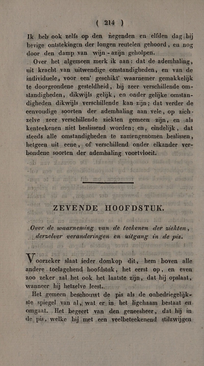( 24 ) Ik heb ook zelfs op den negenden en elfden dag bij hevige: ontstekingen der longen reutelen gehoord, en nog door den damp van wijn - azijn. geholpen. Over het algemeen merk ik aan: dat de ademhaling, uit kracht van ‘uitwendige omstandigheden, en van de individuele, voor een’ geschikt’ waarnemer gemakkelijk te doorgrondene gesteldheid, bij zeer verschillende om- standigheden, dikwijls gelijk, en onder gelijke omstan- digheden dikwijls, verschillende kan zijn; dat verder de eenvoudige soorten der ademhaling aan vele, op zich: zelve „zeer. verschillende ziekten gemeen zijn ,-en vals kenteekenen niet beslissend worden; eh, eindelijk „ dat steeds alle omstandigheden «te zamengenomen beslissen, hetgeen uit. eene, of verschillend. onder elkander ver- bondene soorten der ademhaling voortvloeit. ZEVENDE HOOFDSTUK. „Over de waarneming. van de teekenen der ziekten, „derzelver veranderingen en uitgang in de pis. pen: slaat ieder domkop dit,-hem boven alle andere . toelagchend. hoofdstuk, het eerst op, en even zoo zeker zal. het ook het laatste zijn, dat hij opslaat wanneer hij hetzelve leest. Het gemeen. beschouwt de pis als de onbedriegelijk- ste spiegel van al,{ wat er‚in; het ligchaam bestaat «eri omgaat. … Het begeert van den geneesheer, dat hij in de, pis, welke hij met een veelbeteekenend stilzwijgen