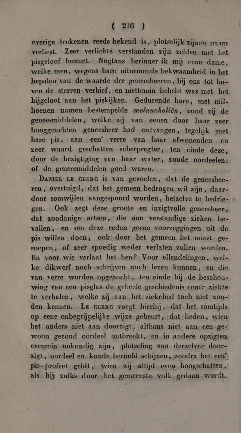 overige teekenen reeds bekend is, plotselijk zijnen naam verliest. _ Zeer- verlichte verstanden zijn zelden met het pisgeloof besmet. Nogtans herinner ik mij eene dame, welke. men, wegens hare uitnemende bekwaamheid in het bepalen van de waarde der geneesheeren, bij ons tot bo- ven de sterren verhief ‚-en niettemin behebt was met het bijgeloof ‘aan het piskijken. Gedurende hare, met mil- lioenen namen bestempelde melancholiën, zond zij de geneesmiddelen, welke, zij van eenen door haar zeer hooggeachten. geneesheer had ontvangen, tegelijk ‘met hare pis; aan een’ verre van haar afwonenden en zeer. waard geschatten. scherpregter, ten einde deze, door de bezigtiging van haar water, zoude oordeelen: of de geneesmiddelen goed. waren. DANIEL LE CLERG is van gevoelen, dat de geneeshee- ren, overtuigd, dat het, gemeen bedrogen wil zijn, daar- door somwijlen aangespoord worden, hetzelve te bedrie- « gen. Ook zegt deze groote en inzigtvolle geneesheer, dat zoodanige: artsen,’ die aan verstandige zieken. be- vallen, en…om deze reden geene voorzeggingen uit de pis willen doen, ook: door het gemeen het minst ge- roepen , of zeer spoedig weder verlaten -zullen worden. En voor wie verlaat het-hen?- Voor ellendelingen , wel- ke dikwerf. noeh-schrijven moch lezen kunnen, en die van verre worden opgezocht, ten einde: bij de beschou- wing van een-pisglas de geheele geschiedenis eener-ziekte den kennen. Le creme voegt ‘hierbij „dat het. somtijds op eene onbegrijpelijke „wijze gebeurt ‚dat lieden, wien het anders niet aan doorzigt, althans niet, aaneen -ge- woon gezond oordeel ontbreekt, ‘en in andere opzigten evenmin onkundig zijn, ‚plotseling van, derzelver. door- zìgt, oordeel en» kunde, beroofd schijnen , zoodra ‘het: een’; pis- profeet geldt „ vvien … zij „altijd even. hoogschatten, als hij zulks: door…het- gemeenste, volk, gedaan wordt.