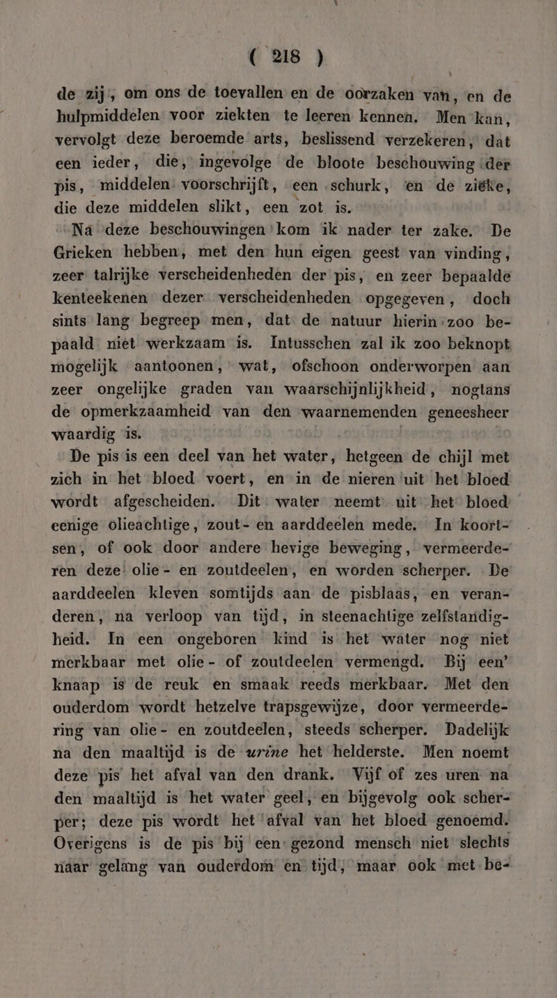 de zij, om ons de toevallen en de oorzaken van, en de hulpmiddelen voor ziekten te leeren kennen. Men kan, vervolgt deze beroemde arts, beslissend verzekeren, dat een ieder, die, ingevolge de bloote beschouwing ‘der pis, middelen. voorschrijft, een schurk, ‘en de ziëke, die deze middelen slikt, een zot is. Ná deze beschouwingen’kom ik nader ter zake. De Grieken hebben, met den hun eigen geest van vinding, zeer talrijke verscheidenheden der pis, en zeer bepaalde kenteekenen dezer verscheidenheden opgegeven, doch sints lang begreep men, dat. de natuur hierin-zoo be- paald niet werkzaam is. Intusschen zal ik zoo beknopt mogelijk aantoonen,’ wat, ofschoon onderworpen aan zeer ongelijke graden van waarschijnlijkheid, nogtans de opmerkzaamheid van den waarnemenden geneesheer waardig is. De pis is een deel van het water, hetgeen de chijl met zich in het bloed voert, en in de nieren uit het bloed wordt afgescheiden. Dit. water neemt uit het bloed’ eenige olieachtige, zout- en aarddeelen mede. In koort- sen, of ook door andere hevige beweging, vermeerde- ren deze! olie - en zoutdeelen, en worden scherper. «De aarddeelen kleven somtijds aan de pisblaäs, en veran- deren, na verloop van tijd, in steenachtige zelfstanidig- heid. In een ongeboren kind is het water nog niet merkbaar met olie- of zoutdeelen vermengd. Bij een’ knaap is de reuk en smaak reeds merkbaar. Met den ouderdom wordt hetzelve trapsgewijze, door vermeerde- ring van olie- en zoutdeelen, steeds scherper. Dadelijk na den maaltijd is de wvrine het helderste. Men noemt deze pis het afval van den drank. Vijf of zes uren na den maaltijd is het water geel, en bijgevolg ook scher- per; deze pis wordt het ‘afval van het bloed genoemd. Overigens is de pis bij een: gezond mensch niet slechts naar gelang van ouderdom en tijd, maar ook met be-