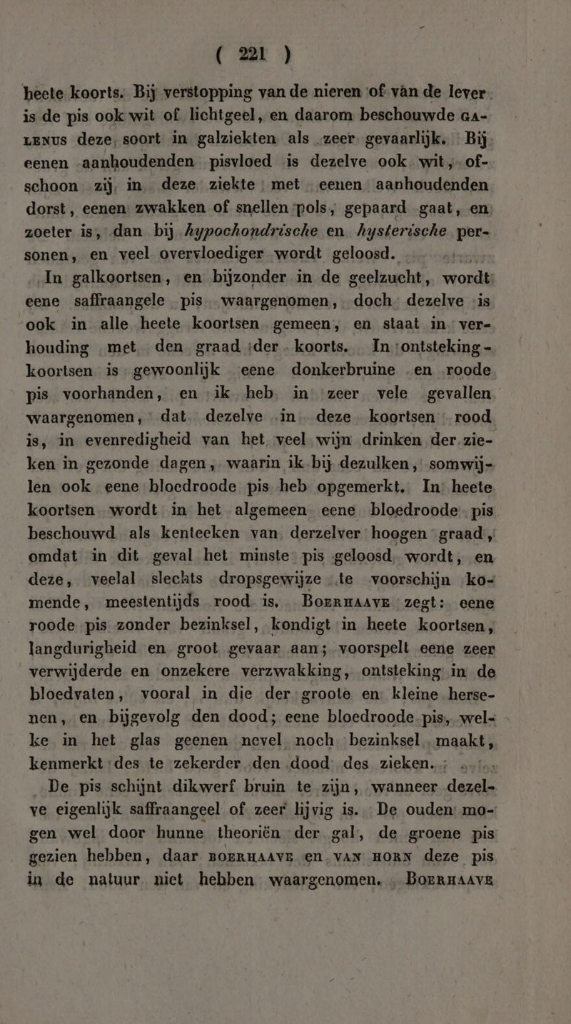 heete koorts. Bij verstopping van de nieren ‘of van de lever is de pis ook wit of lichtgeel, en daarom beschouwde aa- LENus deze, soort in galziekten. als „zeer. gevaarlijk, Bij eenen aanhoudenden pisvloed is dezelve ook. wit, of- schoon zij, in deze ziekte : met eenen aanhoudenden dorst, eenen: zwakken of snellen pols, gepaard gaat, en zoeter is,dan bij Aypochondrische en. hysterische per- sonen, en veel overvloediger wordt geloosd. x In galkoortsen, en bijzonder in de geelzucht, wordt: eene saffraangele pis waargenomen, doch” dezelve is ook in alle heete koortsen. gemeen, en staat in ver- houding met den graad ;der- koorts, In ‘ontsteking - koortsen is gewoonlijk eene donkerbruine „en roode pis voorhanden, en ‘ik heb, in zeer vele gevallen waargenomen, dat. dezelve .in deze koortsen « rood is, in evenredigheid van het veel wijn drinken der. zie- ken in gezonde dagen, waarin ik bij dezulken , somwij- len ook eene bloedroode pis heb opgemerkt. In: heete koortsen wordt in het algemeen eene bloedroode- pis beschouwd als kenteeken van. derzelver hoogen graad „ omdat in dit geval het minste: pis geloosd, wordt, en deze, veelal slechts dropsgewijze te voorschijn ko- mende, meestentijds rood. is, Borrmaavr zegt: eene roode pis zonder bezinksel, kondigt in heete koortsen, langdurigheid en groot gevaar aan; voorspelt eene zeer verwijderde en onzekere verzwakking, ontsteking in de bloedvaten, vooral in die der-groote en kleine herse- nen, en bijgevolg den dood; eene bloedroode pis, wel« - ke in het glas geenen nevel noch bezinksel. maakt, kenmerkt des te zekerder „den ‚dood: des zieken. „De pis schijnt dikwerf bruin te zijn, wanneer dezel- ve eigenlijk saffraangeel of zeer lijvig is. De ouden: mo- gen wel door hunne theoriën der gal, de groene pis gezien hebben, daar gorrHAAvE en.vAN HORN deze pis in de natuur. niet hebben waargenomen, „ BOrRHAAVE