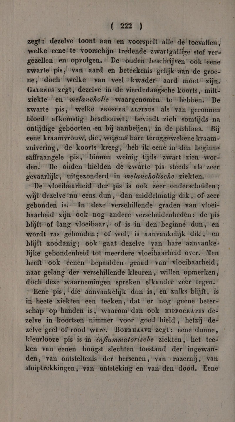 zegt: dezelve toont aan «en voorspelt alle dé’ toevallen, welke eene!te voorschijn tredende’ zwartgallige’ stof ver- gezellen en” opvolgen, + De vouden beschrij ven” ook “eene zwarte pis, van aard en beteekenis gelijk aan de groe- ne, «doch: welke van veel 9 kwader” aard: möet” zijn. Garenus zegt, dezelve in de vierdedaagsche koorts, milt- ziekte” “en “melandholie “waârgenomen te hebben. De zwarte pis, welke rrosver Arpinus als van gerounen bloed afkomstig beschouwt; bevindt zich somtijds na ontijdige geboorten «en bij aarntbeijen, in ‘de pisblaas. “Bij eene kraamvrouw, die, wegens! hare teruggewekêne kraam- zuivering , ‘de koorts ‘kreeg, ‘heb ik eene’ in’den beginne saffraangele pis, binnen weinig tijds ‘zwart “zien wor- den. De otiden “hielden de “zwarte pis: ‘steeds als’ zeer gevaarlijk, úitgezonderd in melancholische ziekten. „De“ vloeibaarheid “der” pis is ook zeer onderscheiden; wijl’ dezelve nu eens dun, dan middelmatig dik „of zeer gebonden is Ín deze verschillende graden van vloei- baarheid zijn ook nog’ andere verscheidenheden: de pis blijftof lang vloeibaar,’ of is in den beginne dun, en wördt ras gebonden; of wel is aanvankelijk dik , “en blijft zoodanig; ook gaat dezelve van hare aanvanke- lijke gebondenheid tot meerdere vloeibaarheid over. Men heeft “ook “eenen bepaalden. graad “van ‘vloeibaarheid , naar gelang der versehillende kleuren , willen opmerken, doch deze waarnemingen spreken elkander zeer tegen. “Eene ‘pis, ‘die aanvankelijk dun is, en zulks blijft, is in heete ziekten een teeken,'dat er nog’ geene beter- schap “op handen is, waarom’ dan ook mrepocrares de- zelve in ‘koortsen nimmer voor goed hield, hetzij de- zelve geel of rood ware. Borrnaavr zegt: eene dunne, kleurlooze pis is in inflammatorische ziekten, het tee- ken van eenen ‘hoogst slechten toestand der ingewan- den, van ontsteltenis der hersenen, van razernij, van stuiptrekkingen, van ontsteking en van den dood. Eene