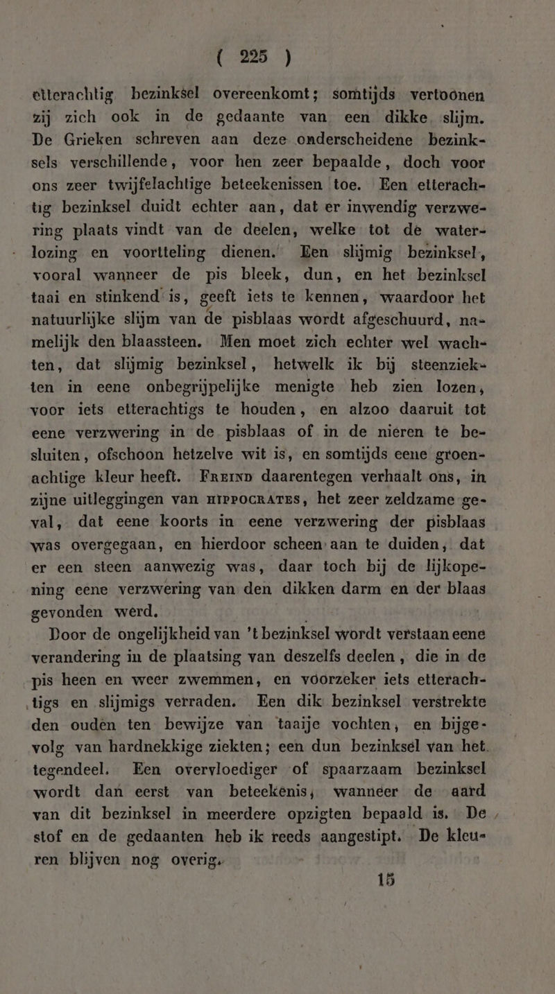 etterachtig. bezinksel overeenkomt; somtijds vertoonen zij zich ook in de gedaante van een dikke. slijm. De Grieken schreven aan deze onderscheidene bezink- sels verschillende, voor hen zeer bepaalde, doch voor ons zeer twijfelachtige beteekenissen toe. Een etterach- tg bezinksel duidt echter aan, dat er inwendig verzwe- ring plaats vindt van de deelen, welke tot de water- lozing en voortteling dienen. Een slijmig bezinksel, vooral wanneer de pis bleek, dun, en het bezinksel taai en stinkend is, geeft iets te kennen, waardoor het natuurlijke slijm van de pisblaas wordt afgeschuurd, na- melijk den blaassteen. Men moet zich echter wel wach= ten, dat slijmig bezinksel, hetwelk ik bij steenziek- ten in eene onbegrijpelijke menigte heb zien lozen; voor iets etterachtigs te houden, en alzoo daaruit tot eene verzwering in de pisblaas of in de nieren te be= sluiten, ofschoon hetzelve wit is, en somtijds eene groen= achtige kleur heeft. Frerxn daarentegen verhaalt ons, in zijne uitleggingen van miePocRArTES, het zeer zeldzame ge- val, dat eene koorts in eene verzwering der pisblaas was overgegaan, en hierdoor scheen’ aan te duiden, dat er een steen aanwezig was, daar toch bij de lijkope- ning eene verzwering van den dikken darm en der blaas gevonden werd, Door de ongelijkheid van 't bezinksel wordt verstaan eene verandering in de plaatsing van deszelfs deelen , die in de pis heen en weer zwemmen, en voorzeker iets etterach- tigs en slijmigs verraden. Een dik bezinksel verstrekte den ouden ten bewijze van taaije vochten, en bijge- tegendeel. Een overvloediger of spaarzaam bezinksel wordt dan eerst van beteekênis; wanneer de aard stof en de gedaanten heb ik reeds aangestipt. De kleu= ren blijven nog overig. 15 N
