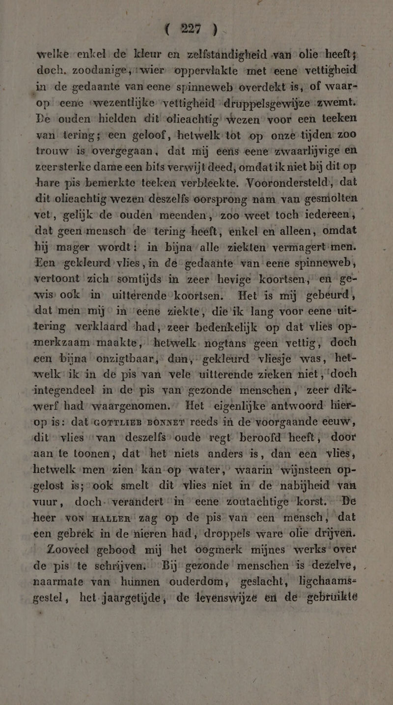 welke enkel de kleur en zelfstandigheid van olie heeft; ú doch. zoodanigeswier oppervlakte “met ‘eene vettigheid in de gedaante van eene spinneweb overdekt is; of waar- op eene owezentlijke vettigheid „druppelsgewijze zwemt. De ouden hielden dit olieachtig’ wezen voor een teeken van tering seen geloof, hetwelk:tòt op onze tijden. zoo trouw is overgegaan, dat rij eeris eene’ zwaarlijvige en zeersterke dame een bits verwijt deed; omdat ik niet bij dit op hare pis-bemerkte teeken verbleekte. Voorondersteld’, dat dit olieachtig wezen deszelfs oorsprong nam van gesmolten vet, gelijk de ouden meenden, zoo weet toch iedereen; dat geensmensch de tering heeft, enkel en alleen, omdat hij mager wordt: in bijna alle ziekten’ vermagert:men. Een gekleurd vlies, in de-gedaante van eene spinneweb; vertoont zich’ somtijds in zeer hevige koortsen, eù ge- wis ook in uittérende’koortsen. Het is mij gebeurd; dat men mij” in veene ziekte, die’ik lang voor eene uit- tering verklaard ‘had, zeer ‘bedenkelijk op dat vlies op- merkzaam maakte, ‘hetwelk. nogtans geen vettig, doch een bijna onzigtbaar, dun, gekleurd vliesje was, het- welk: ik: in de pis van vele “uitterende zieken miet, ‘doch integendeel in de pis vam gezonde menschen, zeer dik- werf had-waargenomen.” Het eigenlijke antwoord hier- op is: dat:GorTLIEB BONNET reeds in de voorgaande eeuw, dit vlies “van deszelfs’ oude regt. beroofd heeft, door aan te toonen, dát het niets anders is, dan een vlies, hetwelk ‘men zien’ kan-op water,’ waarin wijnsteen op- gelost iss-ook smelt dit vlies niet in’ de nabijheid van vuur, doch. verändert “in “eene zoutachtige ‘korst. De heer VON HALLER zag op de pis van een mensch, dat een gebrek in de nieren had, droppels ware olie drijven. Zooveel gebood mij het oogmerk mijnes werks‘over de pis ‘te schrijven: Bij’ gezonde menschen ‘is dezelve, … naarmate van hunnen «ouderdom, geslacht, ligchaams= gestel, het jaargetijde; de levenswijze en de gebruikte