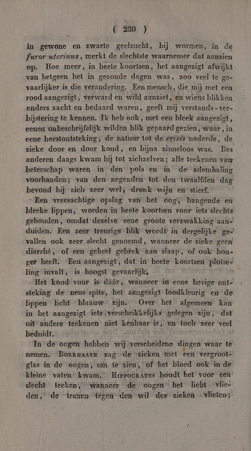 ( 250 ) in gewone en zwarte geelzucht, bij wormen, in de furor uterinus , merkt de slechtste waarnemer dat aanzien op. Hoe meer, in heete koortsen, het aangezigt afwijkt van hetgeen het in gezonde dagen was, zoo veel te ge- vaarlijker is die verandering. Een mensch, die mij met een rood aangezigt, verward en wild aanziet, en wiens blikken anders zacht en bedaard waren, geeft mij verstands - ver- bijstering te kennen. Ik heb ook , met een bleek aangezigt, eener onbeschrijfelijk wilden blik gepaard gezien, waar, in eene borstontsteking, de natuur tot de ertsts naderde, de zieke door en door koud, en bijna zinneloos was. Des anderen daags kwam hij tot zichzelven; alle teekenen van beterschap waren in den pols en in de ademhaling voorhanden; van den negenden tot den twaalfden dag bevond hij zich zeer wel, dronk “wijn em stierf. Een vreesachtige opslag van het oog, hangende en bleeke lippen, worden in heete koortsen voor iets slechts gehouden, omdat dezelve eene groote verzwakking aan- duiden. Een zeer treurige blik wordt in dergelijke ge- vallen ook zeer slecht genoemd, wanneer de-zieke geen’ diarrhé, of een geheel gebrek aan slaap, of ook hon- ger heeft. Een aangezigt, dat in heete koortsen plotse- ling invalt, is -hoogst gevaarlijk, „Het koud vuur is dáár, wanneer iú eene hevige ont- steking de neus spits, ‘het aangezigt loodkleurig en de lippen licht blaauw zijn,” ’ Over” het algemeen kan in het aangezigt- iets i verschrikkelijks gelegen zijn, dat uit andere teekenen miet kenbaar is, en toch zeer veel beduidt, „ | In de oogen hebben wij verscheidene dingen waar te nemen, BorrnaAAvE zag de zieken met een vergroot- glas in de oogen, om té zien, of het bloed ook in de kleine vaten kwam.’ HrrpocrArrs houdt het voor eet: slecht teeken;, “wanneer de oogen “het licht. vlie- den, de tranen “tegen den “wil des zieken « vlieten;