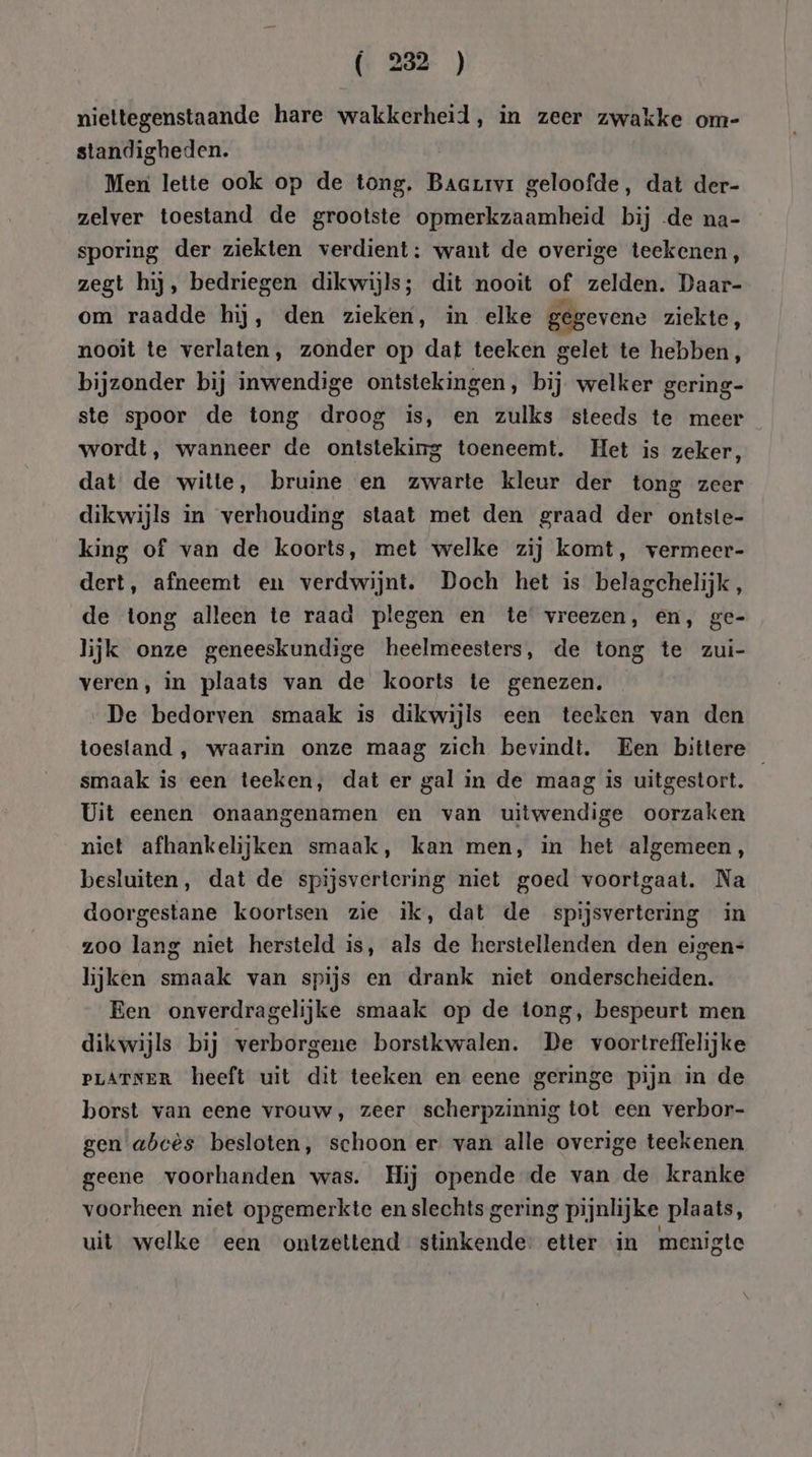 niettegenstaande hare wakkerheid, in zeer zwakke om- standigheden. Men lette ook op de tong. Biber ok geloofde, dat der- zelver toestand de grootste opbeienbena rele bij «de na- sporing der ziekten verdient: want de overige teekenen, zegt hij, bedriegen dikwijls; dit nooit of zelden. Daar- om raadde hij, den zieken, in elke gegevene ziekte, nooit te verlaten, zonder op dat teeken gelet te hebben, bijzonder bij inwendige ontstekingen, bij welker gering- ste spoor de tong droog is, en zulks steeds te meer wordt, wanneer de ontsteking toeneemt. Het is zeker, dat de witte, bruine en zwarte kleur der tong zeer dikwijls in verhouding staat met den graad der ontste- king of van de koorts, met welke zij komt, vermeer- dert, afneemt en verdwijnt. Doch het is belagchelijk, de tong alleen te raad plegen en te vreezen, en,‚ ge- lijk onze geneeskundige heelmeesters, de tong te zui- veren, in plaats van de koorts te genezen. De bedorven smaak is dikwijls een teeken van den toestand ,‚ waarin onze maag zich bevindt. Een bittere smaak is een teeken; dat er gal in de maag is uitgestort. Uit eenen onaangenamen en van uitwendige oorzaken niet afhankelijken smaak, kan men, in het algemeen, besluiten, dat de spijsvertering niet goed voortgaat. Na doorgestane koortsen zie ik, dat de spijsvertering in zoo lang niet hersteld is, als de herstellenden den eigen= lijken smaak van spijs en drank niet onderscheiden. Een onverdragelijke smaak op de tong, bespeurt men dikwijls bij verborgene borstkwalen. De voortreffelijke PLATNER heeft uit dit teeken en eene geringe pijn in de borst van eene vrouw, zeer scherpzinnig tot een verbor- gen abcès besloten, schoon er van alle overige teekenen geene voorhanden was. Hij opende de van de kranke voorheen niet opgemerkte en slechts gering pijnlijke plaats, uit welke een ontzettend stinkende: etter in menigte