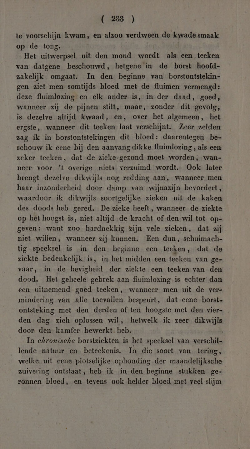 te voorschijn kwam, en alzoo verdween de kwade smaak op de tong. Het uitwerpsel uit den mond wordt als een teeken van datgene beschouwd, hetgene in de borst hoofd- zakelijk omgaat. In den beginne van borstontstekin- gen ziet men somtijds bloed met de fluimen vermengd : deze fluimlozing en elk ander is, in der daad, goed, wanneer zij de pijnen stilt, maar, zonder dit gevolg, is dezelve altijd kwaad, en, over het algemeen, het ergste, wanneer dit teeken laat verschijnt. Zeer zelden zag ik in borstontstekingen dit bloed: daarentegen be- schouw ik eene bij den aanvang dikke fluimlozing , als een zeker teeken, dat de zieke-gezond moet worden, wan- neer voor ’t overige niets verzuimd wordt. Ook later brengt dezelve dikwijls nog redding aan, wanneer men haar inzonderheid door damp van wijnazijn bevordert, waardoor ik dikwijls soortgelijke zieken uit de kaken des doods heb gered. De zieke heeft, wanneer de ziekte op het hoogst is, niet altijd ‚de kracht of den wil tot op- geven: want zoo hardnekkig zijn vele zieken, dat zij niet willen, wanneer zij kunnen. Een dun, schuimach- tig speeksel is in den beginne een teeken, dat de ziekte bedenkelijk is, in het midden een teeken van ge- vaar, in de hevigheid der ziekte een teeken van den dood, Het geheele gebrek aan fiuimlozing is echter dan een uitnemend goed teeken, wanneer men uit de ver- rindering van alle toevalien bespeurt, dat eene borst- ontsteking met den derden of ten hoogste met den vier- den dag zich oplossen wil, hetwelk ik zeer dikwijls door den- kamfer bewerkt. heb, | In chronische borstziekten is het speeksel van verschil- lende natuur en beteekenis. In die soort van tering, welke uit eene plotselijke ophouding der maandelijksche zuivering ontstaat, heb ik in den beginne stukken ge- ronnen bloed, en tevens ook helder bloed met veel slijm