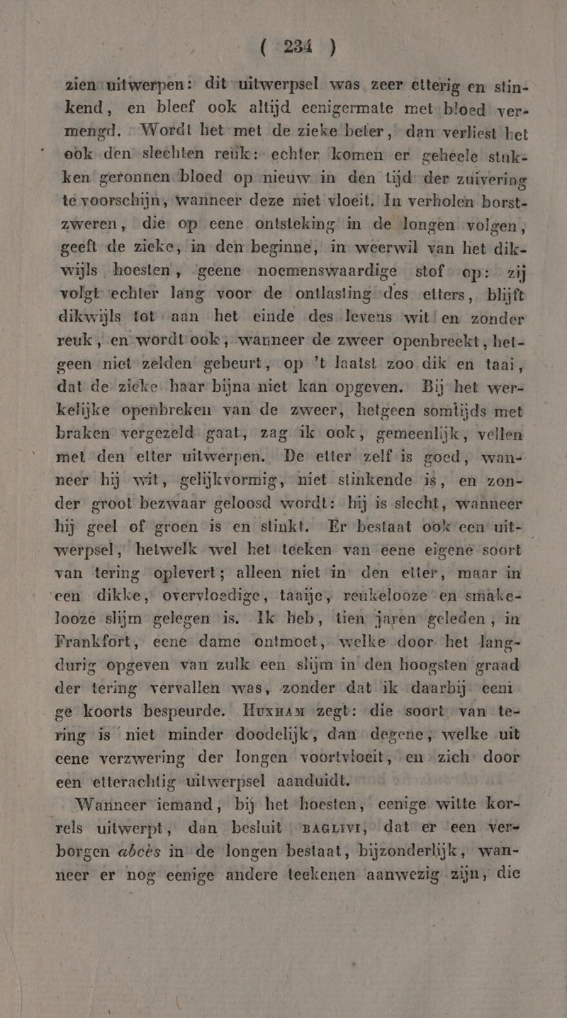 (“234 ) zien” uitwerpen: dit uitwerpsel was zeer etterig en stin- kend, en bleef ook altijd eenigermate metbloed ver- mengd. … Wordt het met de zieke beter, dam verliest het ook den slechten reuk: echter komen er geheele stuk= ken geronnen ‘bloed op nieuw in den tjd: der zuivering te voorschijn, Wanneer deze niet vloeit. In verholen borst- zweren, die op eene ontsteking in de longen volgen, geeft de zieke, in den beginne, in weerwil van het dik- wijls. hoesten , geene noemenswaardige stof ep: zij volgtvechter lang voor de ontlasting des etters, blijft dikwijls totaan het einde des Tevens wit!en zonder reuk , en wordt ook, wanneer de zweer openbreekt ‚ het- geen niet zelden gebeurt, op ’t laatst zoo dik en taai, dat de zieke. haar bijna niet kan opgeven. Bij het wer- kelijke openbreken van de zweer, hetgeen somtijds met braken vergezeld. gaat, zag ik ook, gemeenlijk, vellen met den elter uitwerpen. De etter zelf is goed, wan- neer hij wit, gelijkvormig, niet stinkende is, en zon- der groot bezwaar geloosd wordt: hij is slecht, wanneer hij geel of groen is en stinkt. Er bestaat ook een uit- werpsel, hetwelk. wel het teeken van eene eigene soort van tering oplevert; alleen niet in den etter, maar in ‘een dikke, overvloedige, taaie, reukelooze “en smake- looze slijm gelegen is. Ik heb, tien jaren geleden , in Frankfort, eene dame ontmoet, welke door. het lang- durig opgeven van zulk een slijm in den hoogsten graad der tering vervallen was, zonder dat ik daarbij: eeni ge koorts bespeurde. Huxuam zegt: die soort van te- ring is ‘niet minder doodelijk, dan degene; welke uit eene verzwering der longen voortvloeit, en zich. door een etterachtig uitwerpsel aanduidt. Wanneer iemand, bij het hoesten, eenige witte kor- rels uitwerpt, dan besluit BAGLIvI, dat er ‘een vers borgen abcês in de longen bestaat, bijzonderlijk, wan- neer er nog eenige andere teekenen ‘aanwezig zijn, die