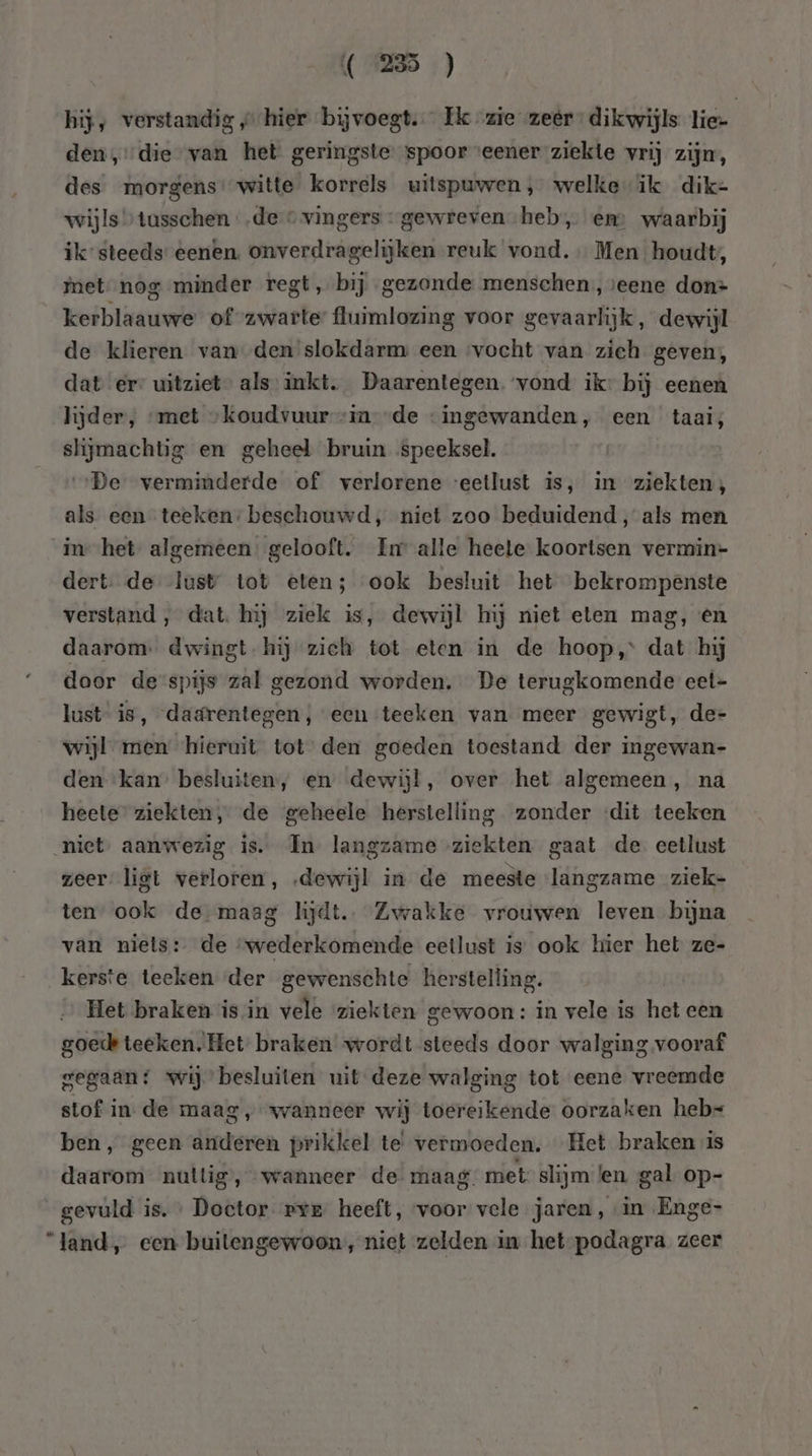 hij; verstandig „hier bijvoegt. … Ek zie zeer dikwijls lie- den, die van het geringste spoor eener ziekte vrij zijn, des morgens witte korrels uitspuwen, welkeik dik= wijls” tusschen „de © vingers « gewreven heb, en waarbij ik” steeds eenen. onverdragelijken reuk vond. Men houdt, met nog minder regt, bij „gezonde menschen, veene don- kerblaauwe of zwarte fluimlozing voor gevaarlijk, dewijl de klieren van den slokdarm een ‘vocht van zich geven; dat er- uitziet” als’ inkt. Daarentegen. vond ik: bij eenen lijder, “met „koudvuur -in de ‘ingewanden, een taai; slijmachtig en geheel bruin speeksel. ‚De verminderde of verlorene ‘eetlust is, in ziekten; als een teeken: beschouwd, niet zoo beduidend, als men in het algemeen. gelooft. Im alle heele koortsen vermin= dert. de lust tot eten; ook besluit het bekrompenste verstand , dat. hij ziek is, dewijl hij niet eten mag, én daarom. dwingt. hij zieh tot eten in de hoop, dat hij door de spijs zal gezond worden. De terugkomende eet- lust is, dadrentegen, een teeken van meer gewigt, de- wijl men hieruit tot den goeden toestand der ingewan- den kan’ besluiten, en dewijl, over het algemeen , na heete” ziekten, de geheele herstelling zonder «dit teeken niet, aanwezig is. In langzame ziekten gaat de eetlust zeer ligt verloren, „dewijl in de meeste langzame ziek- ten” ook de maag hjdt.… Zwakke vrouwen leven bijna van niets: de “wederkomende eetlust is ook hier het ze- kerste teeken der gewenschte herstelling. Het braken is in vele ziekten gewoon: in vele is het een goede teeken., Het braken wordt steeds door walging vooraf gegaan: wij” besluiten uit deze walging tot eene vreemde stof in de maag „wanneer wij toereikende oorzaken heb= ben, geen anderen prikkel te’ vermoeden, Het braken is daarom nuttig, wanneer de. maag. met: slijm len gal op- gevuld is. Doctor pre heeft, voor vele jaren, “in Enge- “land, een buitengewoon, niet zelden in het-podagra zeer