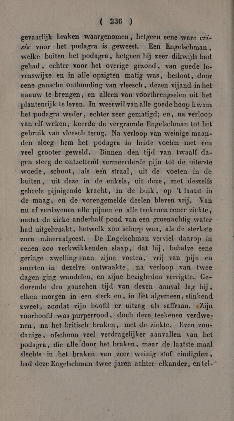 gevaarlijk braken waargenomen, hetgeen eene ware crt- sis voor het podagra is geweest. Een Engeischman, welke buiten het podagra, hetgeen hij zeer dikwijls had gehad , echter voor het overige gezond, van goede le- venswijze en in alle opzigten matig was, besloot, door eene gansche onthouding van vleesch, dezen vijand in het naauw te brengen, en alleen van voortbrengselen uit het plantenrijk te leven. In weerwil van alle goede hoop kwam het podagra weder, echter zeer gematigd; en, na verloop van elf weken, keerde de vergramde Engelschman tot het gebruik van vleesch terug. Na verloop van weinige maan- den sloeg hem het podagra in beide voeten met een veel grooter geweld. Binnen den tijd van twaalf da- gen steeg de ontzettend vermeerderde pijn tot de uiterste woede, schoot, als een straal, uit de voeten in de kuiten, uit deze in de enkels, uit deze, met deszelfs geheele pijnigende kracht, in de buik, op ’t laatst in de maag, en de vorengemelde deelen bleven vrij. Van nu af verdwenen alle pijnen en alle teekenen eener ziekte, nadat de zieke anderhalf pond van een groenachtig water - had uitgebraakt, hetwelk zoo scherp was, als de sterkste zure mìineraalgeest. De Engelschman verviel daarop in eenen zoo verkwikkenden slaap, dat hij, behalve eene geringe zwellingvaan zijne voeten, vrij van pijn en smerten in dezelve. ontwaakte, na verloop van twee dagen ging wandelen, en zijne bezigheden verrigtte. Ge- durende den ganschen tijd van dezen aanval lag hij, elken morgen in een sterk en, in liet algemeen, stinkend zweet, zoodat zijn hoofd er uitzag als saffraan. «Zijn voorhoofd was purperrood, doch deze teekenen verdwe- nen, na het kritisch braken, met de ziekte. Even zoo- danige, ofschoon veel verdragelijker aanvallen van het podagra, die alle door het braken, maar de laatste maal slechts: in „het braken van „zeer weinig stof eindigden, had deze Engelschman twee jaren achter elkander, en tel-*