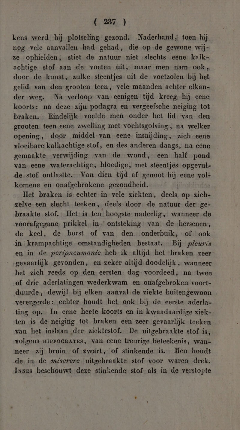 kens werd hij plotseling gezond. Naderhand, toen hij nog vele aanvallen had gehad, die op de gewone wij- ze ophielden, stiet de natuur niet slechts eene kalk- achtige stof aan de voeten ùüit, maar men nam ook, door de kunst, zulke steentjes uit de voetzolen bij het gelid. van den grooten teen, vele maanden achter elkan- der weg. Na verloop van eenigen tijd kreeg hij eene koorts: na deze zijn podagra en vergeefsche neiging tot braken. Eindelijk voelde men onder het lid. van den grooten teen eene zwelling met vochtsgolving, na welker opening, door middel van eene insnijding, zich “eene vloeibare kalkachtige stof, en des anderen daags, na eene gemaakte verwijding van de wond, een half pond van eene waterachtige, bloedige, met steentjes opgevul- de stof ontlastte. Van dien tijd af genoot hij eene vol: komene en onafgebrokene gezondheid. Het braken is echter in vele ziekten, deels, op zich- zelve een slecht teeken, deels door de natuur der ge- braakte stof. Het is ten. hoogste nadeelig, wanneer de voorafgegane. prikkel. in’ ontsteking van. de ‘hersenen, de keel, de borst of van den onderbuik, of ook in krampachtige omstandigheden bestaat. Bij pleuris en in de peripneumonte heb ik altijd het ‘braken zeer gevaarlijk gevonden, en zeker altijd doodelijk , wanneer het zich reeds op den eersten. dag voordeed; na twee of drie aderlatingen wederkwam en onafgebroken voort- duurde, dewijl bij elken aanval-de ziekte buitengewoon verergerde: echter houdt het ook bij de eerste aderla- ting op. In eene heete koorts en in kwaadaardige ziek- ten is de neiging tot braken een zeer gevaarlijk teeken van het inslaan der ziektestof, De uitgebraakte stof is, volgens HIPPOGRATES, van eene treurige beteekenis, wan- neer zij bruin of Zwart, of stinkende is. Men houdt de. in de meserere. uitgebraakte stof voor waren drek. Innes beschouwt deze stinkende stof- als in de verstopte