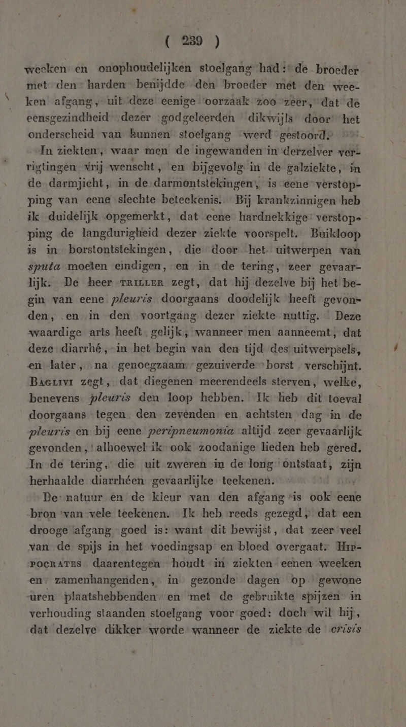 weeken: en onophoudelijken stoelgang had: de. broeder met den” harden benijdde den broeder met den wee- ken afgang ‚uit deze: eenige ‘oorzaak zoozeer, dat de eensgezindheid” dezer godgeleerden dikwijls door’ het onderscheid van kunnen stoelgang werd gestoord. In ziekten’, waar men de ingewanden in derzelver ver= rigtingen vrij wenscht, en. bijgevolg in de galziekte, in de darmjicht „ in de rl ibn tl gedans; is eene verstop- ping van eene slechte beteekenis. Bij krankzinnigen heb ik duidelijk opgemerkt, dat eene hardnekkige verstops ping de langdurigheid dezer ziekte voorspelt. Buikloop is in borstontstekingen, die door -het- uitwerpen van sputa moeten eindigen, en in de tering, zeer gevaar- lijk. De heer rrivenR zegt, dat hij dezelve bij het be- gin van eene pleuris doorgaans doodelijk heeft gevon= den, en «in den voortgang dezer ziekte nuttig. Deze waardige arts heeft. gelijk, wanneer men aanneemt, dat deze diarrhé,-in het begin van den tijd des uitwerpsels, en later, na. genoegzaam,” gezuiverde » borst . verschijnt. Baerrvr zegt, dat diegenen meerendeels sterven, welke, benevens pleuris den loop hebben. Ik heb dit toeval doorgaans tegen. den zevenden en achtsten dag in «de pleuris en bij eene peripneumonta altijd zeer gevaarlijk gevonden ,' alhoewel ikook zoodanige lieden heb gered. In de tering, die uit zweren in de long enn zijn herhaalde hehe eri gevaarlijke teekenen. De: natuur en de kleur van den afgang vis ook eene „bron ‘van vele teekenen. Ik heb reeds gezegd ,„ dat een drooge afgang “goed is:-want dit bewijst, dat zeer veel van de spijs in het voedingsap en bloed overgaat” Hir- POCRATES … daarentegen houdt in ziekten eenen weeken en, zamenhangenden, in gezonde dagen op ‘gewone uren plaatshebbenden--en met de gebruikte spijzen” in verhouding staanden stoelgang voor goed: doch wil hij, dat dezelve dikker worde wanneer de ziekte de crises