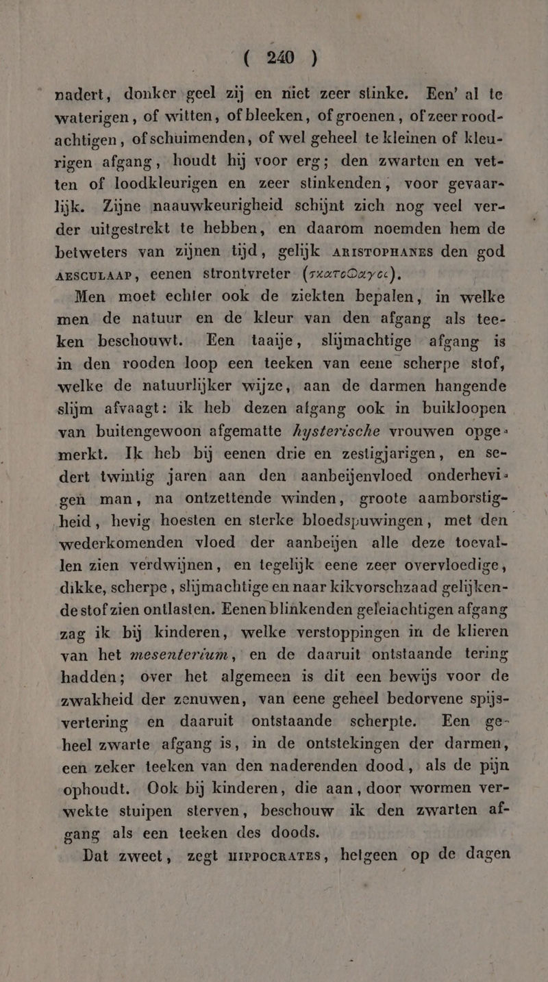 nadert, donkergeel zij en niet zeer stinke. Een’ al te waterigen, of witten, of bleeken, of groenen, of zeer rood- achtigen, of schuimenden, of wel geheel te kleinen of kleu- rigen afgang, houdt hij voor erg; den zwarten en vet- ten of loodkleurigen en zeer stinkenden, voor gevaar= lijk. Zijne maauwkeurigheid schijnt zich nog veel ver- der uitgestrekt te hebben, en daarom noemden hem de betweters van zijnen tijd, gelijk Arrsrornanes den god AESCULAAP, eenen strontvreter (sxaroDaye:). Men moet echter ook de ziekten bepalen, in welke men de natuur en de kleur van den afgang als tee- ken beschouwt. Een taaie, slijmachtige afgang is in den rooden loop een teeken van eene scherpe stof, welke de natuurlijker wijze, aan de darmen hangende slijm afvaagt: ik heb dezen afgang ook in buikloopen van buitengewoon afgematte Aysterische vrouwen opge merkt. Ik heb bij eenen drie en zestigjarigen, en se- dert twintig jaren aan den aanbeijenvloed onderhevi- geh man, na ontzettende winden, groote aamborstig- heid, hevig. hoesten en sterke bloedspuwingen, met den wederkomenden vloed der aanbeijen alle deze toeval- len zien verdwijnen, en tegelijk eene zeer overvloedige, dikke, scherpe , slijmachtige en naar kikvorschzaad gelijken- de stof zien ontlasten. Eenen blinkenden geleiachtigen afgang zag ik bij kinderen, welke verstoppingen in de klieren van het mesenterium, en de daaruit ontstaande tering hadden; over het algemeen is dit een bewijs voor de zwakheid der zenuwen, van eene geheel bedorvene spijs- vertering en daaruit ontstaande scherpte. Een ge- heel zwarte afgang is, in de ontstekingen der darmen, een zeker teeken van den naderenden dood, als de pijn ophoudt. Ook bij kinderen, die aan, door wormen ver- wekte stuipen sterven, beschouw ik den zwarten af- gang als een teeken des doods. Dat zweet, zegt uierrocrates, hetgeen op de dagen