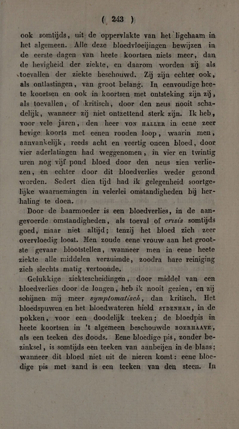 ook somtijds, uit;de oppervlakte van het ligchaam in het algemeen. Alle deze bloedvloeijingen bewijzen in de eerste dagen van heete koortsen niets meer, dan de hevigheid der ziekte, en daarom worden zij als toevallen der ziekte beschouwd. Zij zijn echter ook, als ontlastingen, van groot belang. In eenvoudige hee- te koortsen en ook in koortsen met ontsteking zijn zij, als toevallen, of ‚kritisch, door den neus nooit scha- delijk, wanneer zij niet ontzettend sterk zijn. Ik heb, voor vele jaren, den heer von maLLER in eene zeer hevige koorts met eenen rooden loop, waarin men, aanvankelijk, reeds acht en veertig oncen bloed, door vier aderlatingen had weggenomen, in vier en twintig uren nog vijf pond bloed door den neus zien verlie- zen, en echter door dit bloedverlies weder gezond. worden. Sedert dien tijd had ik gelegenheid soortge- lijke waarnemingen in velerlei omstandigheden bij her- haling te doen. Door de baarmoeder is een bloedverlies, in de aan- gevoerde omstandigheden, als toeval of erzsis somtijds goed, maar niet altijd; tenzij het bloed zich. zeer overvloedig loost. Men zoude eene vrouw aan het groot- ste gevaar blootstellen, wanneer men in eene heete ziekte alle middelen verzuimde, zoodra hare reiniging zich slechts matig vertoonde, Gelukkige. ziektescheidingen , door middel van een bloedverlies door de longen, heb ik nooit gezien, en zij schijnen mij meer symptomatisch, dan kritisch. Het bloedspuwen en het bloedwateren hield sypenmam, in de pokken, voor een doodelijk teeken; de bloedpis in heete koortsen in 't algemeen beschouwde BOERHAAVE, als een teeken des doods. Eene bloedige pis, zonder be- zinksel , is somtijds een teeken van aanbeijen in de-blaas; wanneer dit bloed miet uit de nieren komt: eene bloe- dige pis met zand is een teeken van den steen. In
