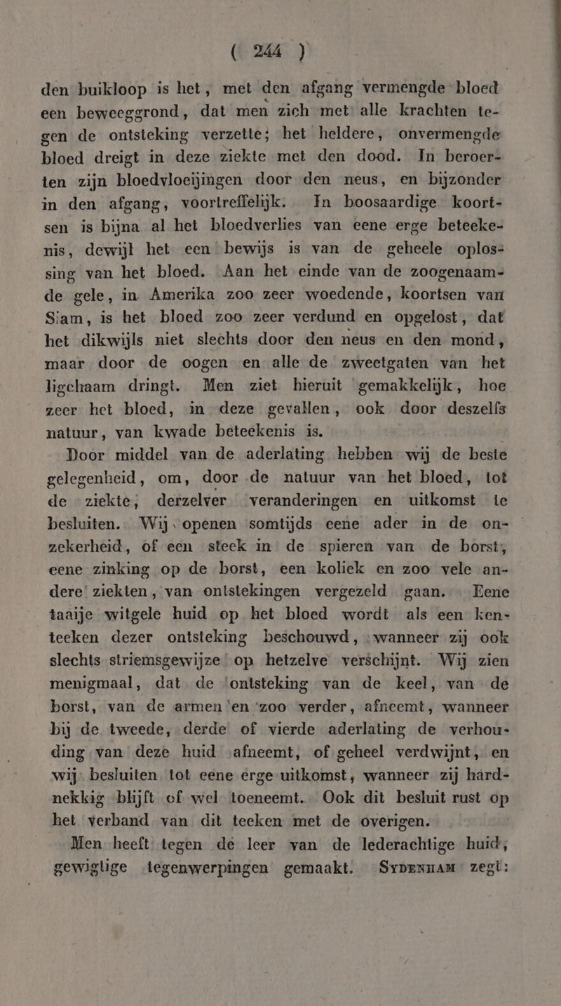 (CMA ) den buikloop is het, met den afgang vermengde bloed een beweeggrond, dat men zich met: alle krachten te- gen de ontsteking verzette; het heldere, onvermengde bloed dreigt in deze ziekte met den dood. In beroer- ten zijn bloedvloeijingen door den neus, en bijzonder in den afgang, voortreffelijk. Fn boosaardige koort- sen is bijna al het bloedverlies van eene erge beteeke- nis, dewijl het. een bewijs is van de geheele oplos: sing van het bloed. Aan het einde van de zoogenaam= de gele, in. Amerika zoo zeer woedende, koortsen var Siam, is het bloed zoo zeer verdund en opgelost, dat het dikwijls niet slechts door den neus en den mond, maar door de oogen en alle de zweetgaten van het ligchaam dringt. Men ziet hieruit ‘gemakkelijk, hoe zeer het bloed, in deze gevallen, ook door deszelfs natuur, van kwade beteekenis is. | Door middel van de aderlating hebben wij de beste gelegenheid, om, door ‚de natuur van het bloed, tot de ziekte, derzelver veranderingen en uitkomst te besluiten. Wij «openen somtijds eene ader in de on=- zekerheid, of een steek in de spieren van de borst, eene zinking op de borst, een koliek en zoo vele an- dere’ ziekten ‚ van ontstekingen vergezeld gaan. … Eene taaije witgele huid op het bloed wordt als een ken- teeken dezer ontsteking beschouwd, wanneer zij ook slechts striemsgewijze op hetzelve verschijnt. Wij zien menigmaal, dat de ‘ontsteking van de keel, van de borst, van de armen ‘en ‘zoo verder, afneemt, wanneer bij de tweede, derde of vierde aderlating de verhout ding van deze huid afneemt, of geheel verdwijnt, en wij besluiten. tot eene erge uitkomst, wanneer zij hard- nekkig blijft of wel toeneemt. Ook dit besluit rust op het verband van dit teeken met de overigen. _ Men heeft tegen de leer van de lederachtige huid, gewiglige tegenwerpingen gemaakt. Sypennam” zegt:
