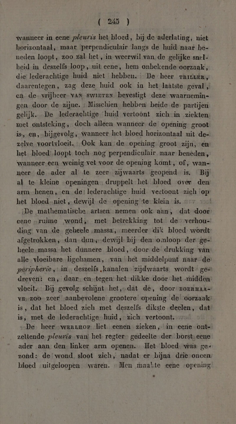 ( Ws ) wanneer in eene pleures het bloed, bij de aderlating, niet horizontaal, maar ‘perpendiculair langs de huid naar be- neden loopt, zoo zal het , in weerwil van. de gelijke snel- heid in deszelfs loop , uit eene, hem onbekende oorzaak, die lederachtige huid niet hebben. De heer rrIivLÈRr, daarentegen, zag deze huid ook in het laatste geval , en de vrijhcer- vAn swinrten. bevestigt deze waarnemin= gen door de zijne. « Misschien hebben beide de partijen gelijk. De lederachtige huid vertoönt zich in ziekten met ontsteking, doch alleen wanneer de opening groot is, en, „bijgevolg, wanneer het bloed horizontaal uit de- zelve. voortvloeit. Ook kan de opehing groot zijn, «en het. bloed: loopt toch nog perpendiculair. naar benèden, ‘wanneer een weinig vet voor de opening komt, of, wan- neer. de ader al te zeer zijwaarts geopend is. Bij al te kleine openingen. druppelt het bloed over den arm henen ‚„-en de! lederachtige huid vertoont zich op het bloedniet „dewijl de- opening te klein is. ‚De mathematische. artsen nemen ook aan, dat door eene „ruime wond, met betrekking tot de” verhou- ding: van,de geheele „massa, meerder dik bloed wordt: afgetrokken „dan duns--dewijl bij den omloop” der ge- heele massa het dunnere bloed ,-door de drukking vân alle vloeibare ligchamen,--van ‘het middelpunt naarde paripherie in. deszelfs „kanalen zijdwaarts. wordt ge= dreverit en,’ daar. en stegen: het dikke door het midden vloeit. Bij gevolg schijnt het,‚-dat de, door BoERHAA- ve;-200- zeer saanbevolene grootere opening de oorzaak is, dat het bloed zich met deszelfs dikste deelen, dat is, met de lederachtige huid, zich vertoont. De. heer “werrHOr liet. eenen zieken, in eene ont=- zeltende pleuris van’ het regter gedeelte der borst, eene ader aan den linker arm openen. Het bloed was ge« zond: de wond. sloot zich, nadat er bijna drie-oncen. bloed uitgeloopen waren. «Men maakte eene opening .