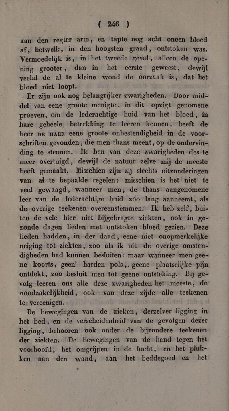 aan den regter arm, en tapte nog acht oncen bloed af, hetwelk, in den hoogsten graad , ontstoken was. Vermoedelijk is, in het tweede geval, alleen de ope- ning grooter, dan in het eerste. geweest, dewijl veelal de al te kleine wond de oorzaak is, dat het bloed niet loopt. Er zijn ook nog belangrijker zwarigheden. Door mid- del van eene groote menigte, in dit opzigt genomene proeven, om de lederachtige huid van het bloed, in hare geheele betrekking te leeren ‘kennen, heeft de heer Dr HAEN eene groote onbestendigheid in de-voor- schriften. gevonden, die men thans meent,op de ondervin= ding te steunen. Ik ben van deze zwarigheden des te meer overtuigd, dewijl de natuur zelve mij de meeste heeft gemaakt. Misschien zijn zij slechts uitzonderingen van. al te bepaalde regelen: misschien is het niet te veel gewaagd, wanneer men, de thans aangenomene leer van de lederachtige huid zoo lang aanneemt, als de.-overige teekenen overeenstemmen; Ik heb zelf, bui- ten de vele hier niet bijgebragte ziekten, ook in ge- zonde dagen lieden met ontstoken bloed gezien. Deze lieden hadden, in der daad, eene niet onopmerkelijke neiging tot ziekten, zoo als ik uit de overige omstan- digheden had kunnen besluiten: maar wanneer men gee- ne koorts, geen’ harden pols, geene plaatselijke pijn ontdekt, zoo besluit men tot geene ‘ontsteking. Bij ge- volg leeren ons alle deze zwarigheden het meeste, de noodzakelijkheid, ook van deze pn alle teekenen te, vereenigen. De bewegingen van de. zieken, derzelver ligging : in het bed, en de verscheidenheid van de gevolgen dezer ligging, behooren ook onder de bijzondere teekenen der ziekten. De bewegingen van «de ‘hand tegen ‘het voorhoofd, het omgrijpen: in de lucht, en het pluk- ken aan den wand, aan het beddegoed en het La