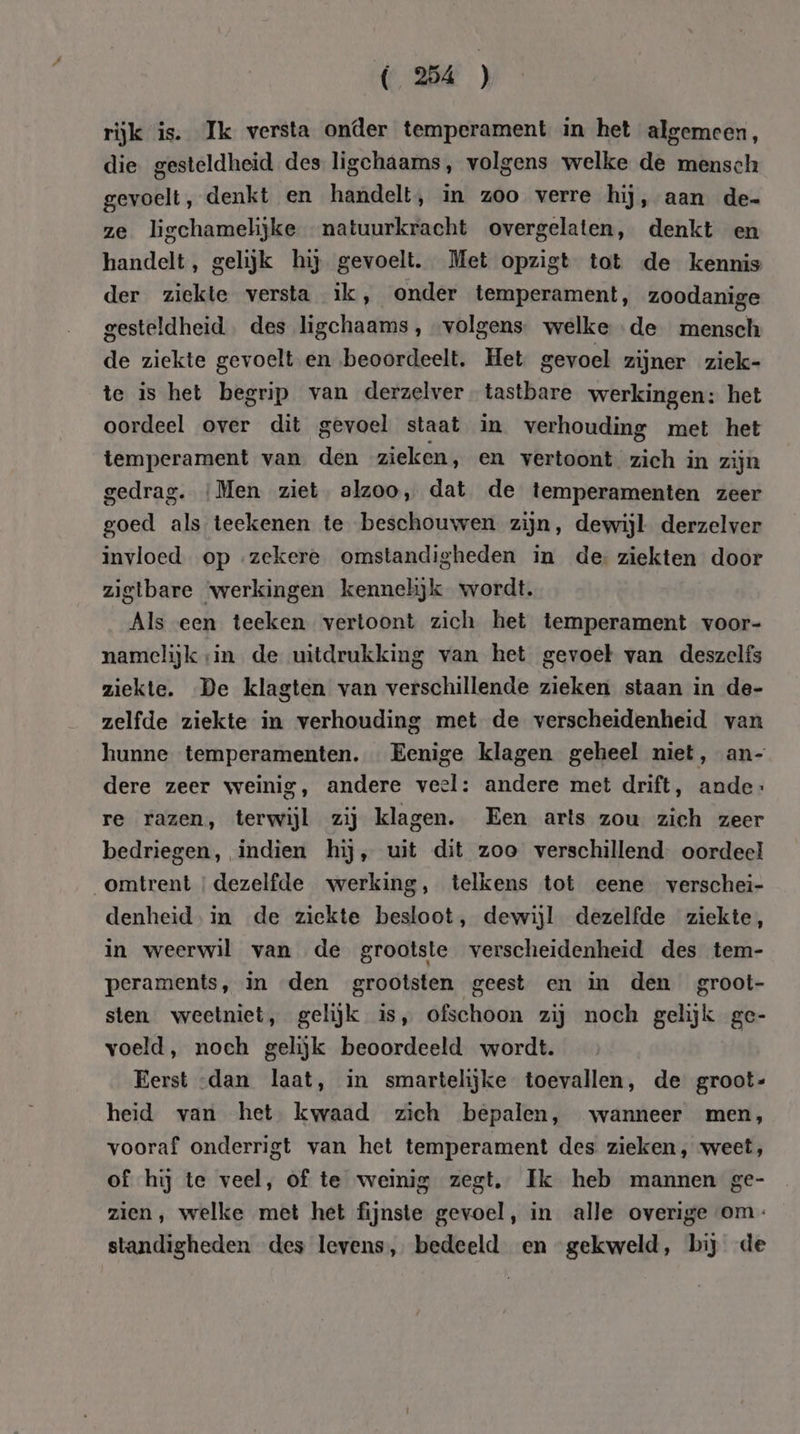 ( 24 ) rijk is. Ik versta onder temperament in het algemeen, die gesteldheid des ligchaams, volgens welke de mensch gevoelt, denkt en handelt, in zoo verre hij, aan de- ze ligchamelijke natuurkracht overgelaten, denkt en handelt, gelijk hij gevoelt. Met opzigt tot de kennis der ziekte versta ik, onder temperament, zoodanige gesteldheid. des ligchaams , volgens welke de mensch de ziekte gevoelt en beoordeelt. Het gevoel zijner ziek- te is het begrip van derzelver tastbare werkingen: het oordeel over dit gevoel staat in verhouding met het temperament van den zieken, en vertoont zich in zijn gedrag. ‘Men ziet alzoo, dat de temperamenten zeer goed als teekenen te beschouwen zijn, dewijl derzelver invloed. op zekere omstandigheden in de ziekten door zigtbare ‘werkingen kennelijk wordt. Als een teeken vertoont zich het temperament voor- namelijk sin de uitdrukking van het gevoel van deszelfs ziekte. De klagten van verschillende zieken staan in de- zelfde ziekte in verhouding met de verscheidenheid van hunne temperamenten. Eenige klagen geheel niet, an- dere zeer weinig, andere veel: andere met drift, ande: re razen, terwijl zij klagen. Een arts zou zich zeer bedriegen, indien hij, uit dit zoe verschillend. oordeel omtrent ‘dezelfde werking, telkens tot eene verschei- denheid. in de ziekte besloot, dewijl dezelfde ziekte, in weerwil van de grootste verscheidenheid des tem- peraments, in den grootsten geest en in den groot- sten weetniet, gelijk is, ofschoon zij noch gelijk ge- voeld, noch gelijk beoordeeld wordt. Eerst dan laat, in smartelijke toevallen, de groot- heid van het kwaad zich bepalen, wanneer men, vooraf onderrigt van het temperament des zieken, weet, of hij te veel, of te weinig zegt, Ik heb mannen ge- zien, welke met het fijnste gevoel, in alle overige om: standigheden des levens, bedeeld en gekweld, bij de