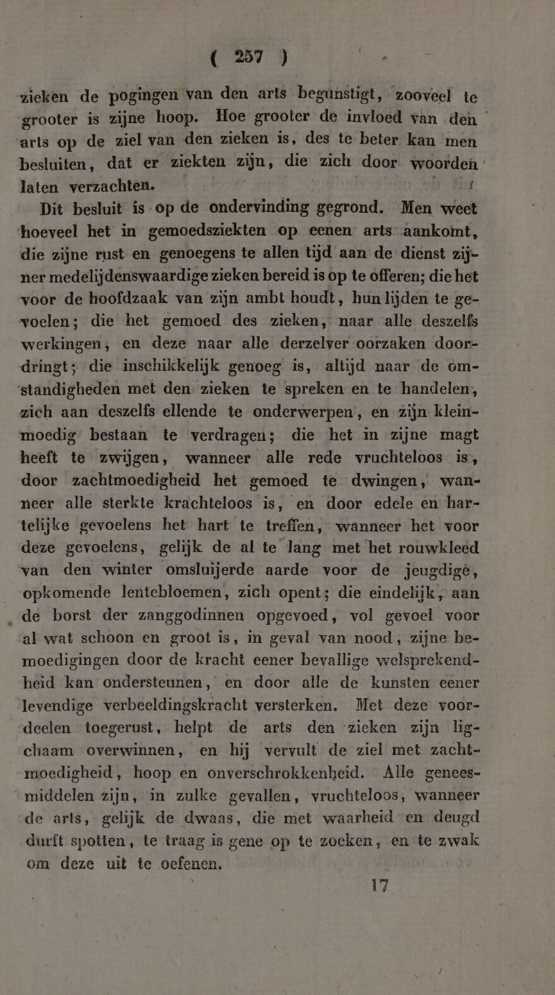 zieken de pogingen van den arts begunstigt, zooveel te arts op de ziel van den zieken is, des te beter kan men besluiten, dat er ziekten zijn, die zich door woorden laten verzachten. | Hf Dit besluit is op de ondervinding gegrond. Men weet hoeveel het in gemoedsziekten op eenen arts aankoint, die zijne rust en genoegens te allen tijd aan de dienst zij- ner medelijdenswaardige zieken bereid is op te offeren; die het voor de hoofdzaak van zijn ambt houdt, hun lijden te ge- voelen; die het gemoed des zieken, naar alle deszelfs werkingen, en deze naar alle derzelver oorzaken door- dringt; die inschikkelijk genoeg is, altijd naar de om- ‘standigheden met den. zieken te spreken en te handelen, zich aan deszelfs ellende te onderwerpen, en zijn klein- moedig” bestaan te verdragen; die het in zijne magt heeft te zwijgen, wanneer alle rede vruchteloos is, door zachtmoedigheid het gemoed te dwingen, wan- neer alle sterkte krachteloos is, en door edele en har- telijke gevoelens het hart te treffen, wanneer het voor deze gevoelens, gelijk de al te lang met het rouwkleed van den winter omsluijerde aarde voor de jeugdige, opkomende lentebloemen, zich opent; die eindelijk „ aan ‚de borst der zanggodinnen opgevoed, vol gevoel voor al wat schoon en groot is, in geval van nood, zijne be- moedigingen door de kracht eener bevallige welsprekend- heid kan ondersteunen 3 en door alle de kunsten eener levendige verbeeldingskracht versterken. Met deze voor- deelen toegerust, helpt de arts den zieken zijn lig- chaam overwinnen, en hij vervult de ziel met zacht- moedigheid , hoop en onverschrokkenheid. Alle genees- middelen zijn, in zulke gevallen, vruchteloos, wanneer de arts, gelijk de dwaas, die met waarheid en deugd durft spotten, te traag is gene op te zoeken, en te zwak om deze uit te oefenen. 17