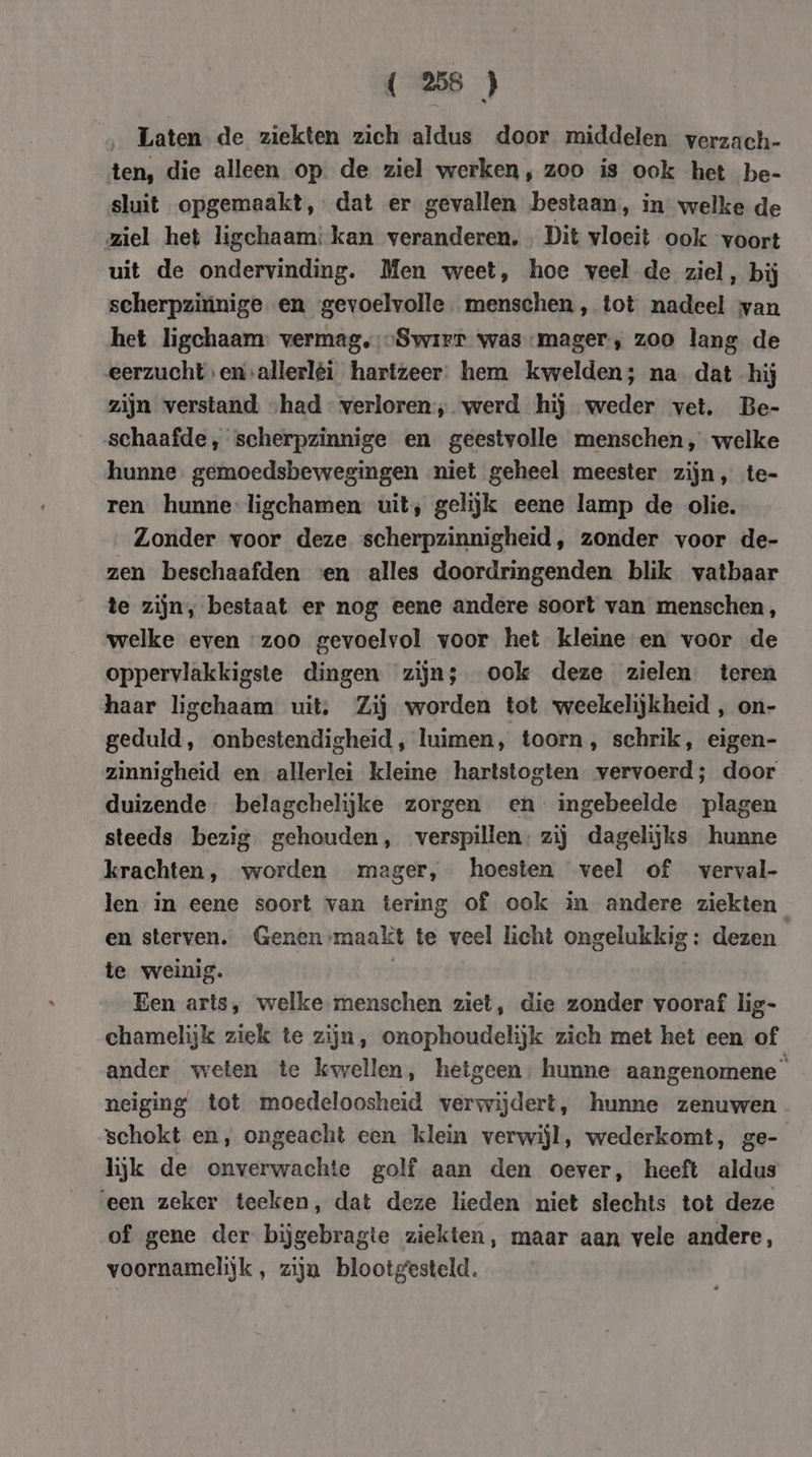 ‚Laten de ziekten zich aldus door middelen verzach- ten, die alleen op de ziel werken, zoo is ook het be- sluit opgemaakt, dat er gevallen bestaan, in welke de ziel het ligchaam: kan veranderen. Dit vloeit ook voort uit de ondervinding. Men weet, hoe veel de ziel, bij scherpzinige en gevoelvolle. menschen, tot nadeel van het ligchaam: vermag.-Swirr was mager, zoo lang de eerzucht enallerléi hartzeer. hem kwelden; na dat hij zijn verstand „had verloren; werd hij weder vet. Be- schaafde, scherpzinnige en geestvolle menschen, welke hunne. gemoedsbewegingen niet geheel meester zijn, te- ren hunne-ligchamen uit; gelijk eene lamp de olie. Zonder voor deze scherpzinnigheid, zonder voor de- zen beschaafden ven alles doordringenden blik vatbaar te zijn, bestaat er nog eene andere soort van menschen, welke even “zoo gevoelvol voor het kleine en voor de oppervlakkigste dingen zijn; ook deze zielen teren haar ligchaam uit, Zij worden tot weekelijkheid , on- geduld, onbestendigheid, luimen, toorn, schrik, eigen- zinnigheid en allerlei kleine hartstogten vervoerd; door duizende belagchelijke zorgen en ingebeelde plagen steeds bezig gehouden, verspillen: zij dagelijks hunne krachten, worden mager, hoesten veel of verval- len in eene soort van tering of ook in andere ziekten en sterven. Genen maakt te veel licht ongelukkig: dezen te weinig. | Een arts, welke menschen ziet, die zonder vooraf lig- chamelijk ziek te zijn, onophoudelijk zich met het een of ander weten te kwellen, hetgeen; hunne aangenomene” neiging tot moedeloosheid verwijdert, hunne zenuwen. schokt en, ongeacht een klein verwijl, wederkomt, ge- lijk de onverwachte golf aan den oever, heeft aldus ‘een zeker teeken, dat deze lieden niet slechts tot deze of gene der bijgebragte ziekten, maar aan vele andere, voornamelijk, ziju blootgesteld.