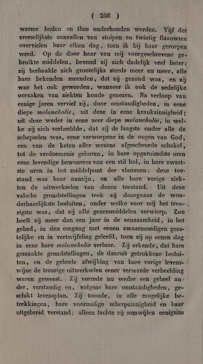 warme baden en thee onderhouden werden. Vijf der vreeselijkste aanvallen van stuipen, en twintig flaauwten overvielen haar elken dag, toen ik bij haar geroepen werd. Op de door haar van mij voorgeschrevene ge- bruikte middelen, bevond zij zich dadelijk veel beter: zij herhaalde zich grootelijks steeds meer en meer, alle hare bekenden- meenden, dat zij gezond was, en zij was’ het ook geworden, wanneer ik ook de zedelijke oorzaken van ziekten konde genezen. Na verloop van eenige jaren verviel zij, door omstandigheden, in eene diepe melancholie, uit deze in eene krankzinnigheid ; uit deze weder in eene zeer diepe melancholie, in wel- ke zij zich verbeeldde, dat zij de laagste onder alle de schepselen ‘was, eene verworpene in de oogen van God, een van de keten aller wezens afgescheurde schakel, tot de verdoemenis geboren, in hare opgeruimdste uren eene levendige bewoneres van een stil hol, in hare zwart- ste uren in het middelpunt der vlammen: deze toe- stand was haar aanzijn, en alle hare vorige ziek- ten de uitwerkselen van dezen toestand. Uit deze valsche grondstellingen trok zij doorgaans de won- derbaarlijkste besluiten, onder welke voor mij het treu- rigste was, dat zij alle geneesmiddelen verwierp. Zoo heeft zij meer dan een jaar in de eenzaamheid, in het gebed, in den omgang met eenen zwaarmoedigen gees- telijke en in vertwijfeling geleefd, toen zij op eenen dag in eens hare melancholie verloor. Zij erkende, dat hare gemaakte grondstellingen, de daaruit getrokkene beslui- ten, en de geheele afwijking van hare vorige levens- / wijze de treurige uitwerkselen eener verwarde verbeelding waren geweest. Zij vormde nu weder een geheel an: der, verstandig en, volgens hare omstandigheden, ge= schikt levensplan. Zij toonde, in alle mogelijke be- trekkingen, hare voormalige scherpzinnigheid en haar uitgebreid verstand; alleen lachte zij somwijlen eenigzins