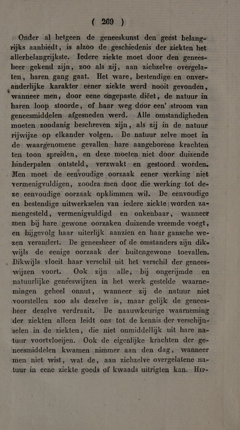 ( 29 ) „Onder al hetgeen de geneeskunst den geest belang- rijks aanbiedt, is alzoo de,geschiedenis der ziekten het allerbelangrijkste. Iedere ziekte moet door den genees- heer gekend zijn, zoo als zij, aan zichzelve ovêrgela= ten, haren gang gaat. Het ware, bestendige en onver- „anderlijke karakter eener ziekte werd nooit gevonden, wanneer men, door eene ongepaste. diëet, de natuur in haren loop stoorde, of haar weg door een’ ‘stroom van geneesmiddelen. afgesneden „werd. _ Alle omstandigheden moeten zoodanig beschreven zijn, als zij in de natuur rijwijze op elkander volgen. De natuur zelve moet in de waargenomene gevallen hare aangeborene krachten ten toon spreiden, en deze moeten niet door duizende hinderpalen ontsteld, verzwakt en gestoord - worden. Men moet de eenvoudige oorzaak eener werking niet vermenigvuldigen, zoodra men door die werking tot de- ze eenvoudige oorzaak opklimmen wil. De eenvoudige en bestendige uitwerkselen van iedere ziekte;worden za= mengesteld, vermenigvuldigd en onkenbaar, wanneer men bij hare gewone oorzaken duizende vreemde voegt, en bijgevolg haar uiterlijk. aanzien en haar gansche we- zen verandert. De geneesheer of de omstanders zijn dik= wijls de eenige oorzaak der buitengewone toevallen. wijzen voort, Ook zijn alle, bij ongerijmde en natuurlijke geneeswijzen in het werk gestelde waarne- mingen geheel onnut, wanneer zij de natuur niet voorstellen zoo als dezelve is, maar gelijk de genees- heer dezelve verdraait. De naauwkeurige waarneming der ziekten alleen leidt onstot de kennis der-verschijn= selen.in de ziekten, die niet onmiddellijk uit hare na- tuur voortvloeijen. . Ook de eigenlijke krachten der. ge- neesmiddelen kwamen nimmer aan den dag, wanneer men niet wist, wat de, aan zichzelve overgelalene na- tuur in eene ziekte goeds of kwaads uitrigten kan. Hre-