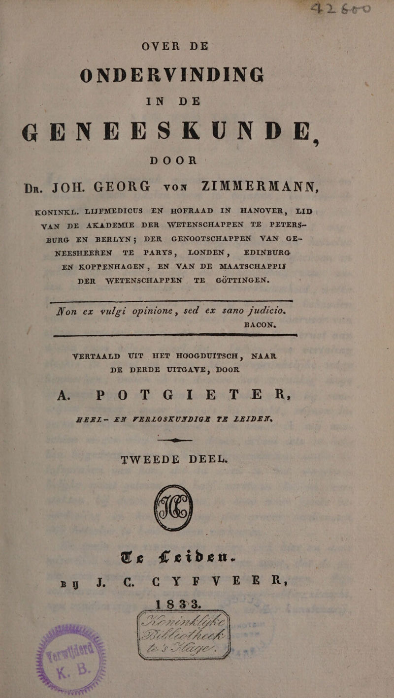 ONDERVINDING GENEESKUNDE, Dr. JOH. GEORG von ZIMMERMANN, KONINKL. LIJFMEDICUS EN HOFRAAD IN HANOVER, LID, VAN DE AKADEMIE DER WETENSCHAPPEN TE PETERS- BURG EN BERLYN; DER GENOOTSCHAPPEN VAN GE- LONDEN, EDINEBURG NEESHEEREN TE PARYS, EN VAN DE MAATSCHAPPIJ EN KOPPENHAGEN , DER WETENSCHAPPEN, TE GÖTTINGEN. Non ex vulgi opinione, sed ex sano judticto, VERTAALD UIT HET HOOGDUITSCH, NAAR DE DERDE UITGAVE, DOOR PRO T Gele Er TER, HEEIL= EN VERLOSKUNDIGE TE LEIDEN. ee TWEEDE DEEL. À. konnte Ads a OER in AS en IE (2 CH HALL ONM ei bcfke