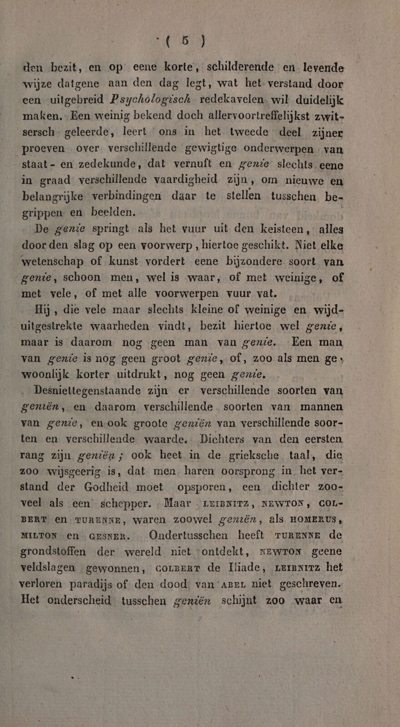 den bezit, en op eene korte, schilderende en levende wijze datgene aan den dag legt, wat het verstand door een uitgebreid Psychologisch redekavelen. wil duidelijk maken, Een weinig bekend doch allervoortr effelijkst zwit- sersch- geleerde, leert ons in het tweede deel zijner proeven over verschillende gewigtige onderwerpen van staat - en zedekunde, dat vernuft en gezte slechts eene in graad verschillende vaardigheid zijn , om nieuwe en belangrijke verbindingen daar te stellen tusschen be- grippen en beelden. De gente springt als het vuur uit den keisteen, Hiks door den slag op een voorwerp , hiertoe geschikt. Niet elke wetenschap of kunst vordert eene bijzondere soort van gente, schoon men, wel is waar, of met weinige, of met vele, of met alle voorwerpen vuur vat. | Hij, die vele maar slechts kleine of weinige en wijd- uitgestrekte waarheden vindt, bezit hiertoe wel gene, maar is daarom nog geen man van genie, Een man van genie is nog geen groot gente, of, zoo als men ge: woonlijk korter uitdrukt, nog geen gente, Desniettegenstaande zijn er verschillende soorten van genën, en daarom verschillende. soorten van mannen van gende, emook groote geziën van verschillende soor- ten en verschillende waarde. Dichters van den eersten rang zijn geniën; ook heet in de grieksche taal, die z00 wijsgeerig-is, dat men haren oorsprong in. het ver- stand der Godheid moet opsporen, een dichter zoo- veel als een schepper. Maar . LEIBNITZ, NEWTON, GOL- BERT en TURENKE, waren zoowel gentën, als nomeRys, MILTON en GESNER. _ Ondertusschen heeft ruRENNe de grondstoffen der wereld niet “ontdekt, newron geene veldslagen gewonnen, corzeRT de Iliade, rersrirz het verloren paradijs of. den dood van‘aser niet geschreven. Het onderscheid tusschen gendën schijnt zoo waar en