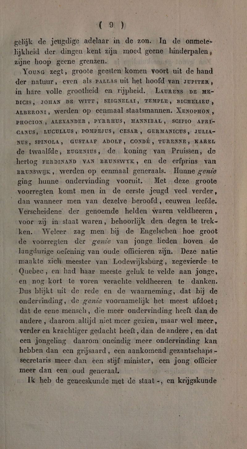 gelijk de jeugdige adelaar in de zon. In de onmete= hijkheid der. dingen kent zijn moed geene hinderpalen; zijne hoop geene grenzen. Young zegt, groote geesten: komen voort uit de hand der natuur, even als Parrás uit het hoofd van JUPITER, in hare volle grootheid en rijpheid. LAukens pe mr- DICIS, JOHAN DE’ WITT, SEIGNELAI, TEMPLE, RICHELLEU , ALBERONI, werden op eenmaal staatsmannen. XENOPHON, PHOCION y ALEXANDER , PYRRHUS, HANNIBAL, SCIPIO AFRI- GANUS, LUGULLUS „ POMPEJUS, CESAR, GERMANICUS , JULIA- NUS, SPINOLA, GUSTAAF ADOLF, CONDE , TURENNE ; KAREL de twaalfde, evaenius, de. koning van Pruissen, de hertog FERDINAND VAN BRUNSWYK, en de erfprins van BRUNSWIJK ‚werden op eenmaal generaals. Hunne gende ging hunne ondervinding vooruit, Met deze. groote voorregten komt men in de eerste jeugd veel verder, dan wanneer men van dezelve beroofd, eeuwen leefde. Verscheidene der genoemde helden varen veldheeren , voor” zij instaat waren, behoorlijk den degen te trek- ken. Weleer zag men bij de Engelschen hoe groot de voorregten der genie van jonge lieden boven de langdurige oefening van oude officieren zijn. Deze natie maakte zich: meester van Lodewijksburg, zegevierde te Quebec, en had haar meeste geluk te velde aan jonge, en nog kort te voren verachte veldheeren te danken. Pus blijkt uit de rede en de waarneming, dat bij de ondervinding, de gente voornamelijk het meest afdoet; dat de eene mensch, die meer ondervinding heeft dan de andere ‚daarom .altijd niet meer gezien, maar wel meer, verder en krachtiger gedacht heeft, dan de andere, en dat een jongeling daarom oneindig meer ondervinding kan hebben dan een grijsaard, een aankomend gezantschaps - secretaris meer dan een stijf minister, een jong officier meer dan een oud generaal, Ik heb de geneeskunde met de staat -, en krijgskunde