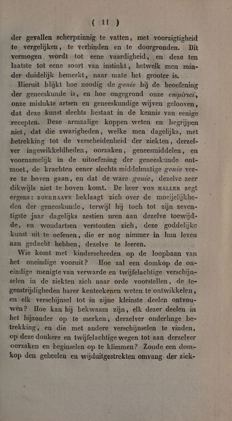 (U) der gevallen scherpzinnig te vatten, met voorzigtigheid te vergelijken, te verbinden en te doorgronden. Dit vermogen wordt tot eene vaardigheid, en deze ten laatste tot eene soort van instinkt, hetwelk men min- der duidelijk bemerkt, naar mate het grooter is. Hieruit blijkt hoe noodig de gente bij de beoefening der geneeskunde is, en hoe ongegrond onze empiruet, onze mislukte artsen en geneeskundige wijven gelooven, dat deze kunst slechts bestaat in de kennis van eenige recepten. Deze armzalige koppen weten en begrijpen niet, dat die zwarigheden, welke men dagelijks, met betrekking tot de verscheidenheid der ziekten, derzel- ver ingewikkeldheden, oorzaken, geneesmiddelen, en voornamelijk in de uitoefening der geneeskunde ont- moet, de krachten eener slechts middelmatige gente ver- re te boven gaan, en dat de ware gexzte, dezelve zeer dikwijls niet te boven komt. De heer von marrERr zegt ergens: BOERHAAVE beklaagt zich over de moeijelijkhe- den der geneeskunde, terwijl hij toch tot zijn zeven- tigste jaar dagelijks zestien uren aan dezelve toewijd- de, en wondartsen verstouten zich, deze goddelijke kunst uit te oefenen, die er nog nimmer in hun leven aan gedacht hebben, dezelve te leeren. Wie komt met kinderschreden op de loopbaan van het oneindige vooruit? Hoe zal een domkop de on- eindige menigte van verwarde en twijfelachtige verschijn= selen in de ziekten zich naar orde vootstellen, de te= genstrijdigheden harer kenteekenen weten te ontwikkelen, en elk verschijnsel tot in zijne kleinste deelen ontvou- wen? Hoe kan hij bekwaam zijn, elk dezer deelen in het bijzonder op te merken, derzelver onderlinge be- trekking, en die met andere verschijnselen te vinden, op deze donkere en twijfelachtige wegen tot aan derzelver oorzaken en beginselen op te klimmen? Zoude een dom- kop den geheelen en wijduitgestrekten omvang der ziek-