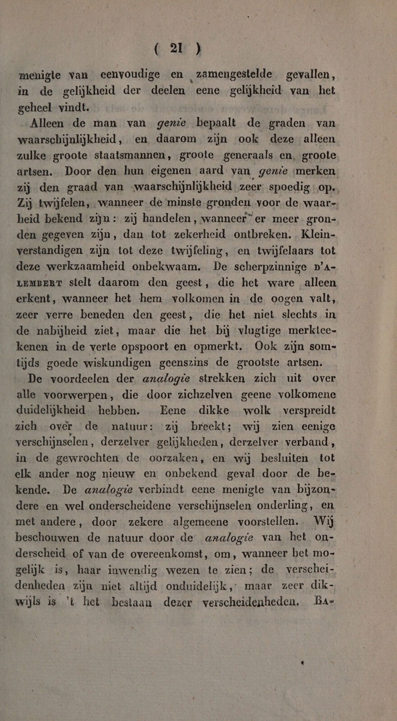 menigte van eenvoudige en zamengestelde gevallen, in de gelijkheid der deelen eene gelijkheid van. het geheel vindt. Alleen de man van gexie bepaalt de graden van waarschijnlijkheid,. en daarom zijn ook deze alleen zulke groote staatsmannen, groote generaals en, groote artsen, Door den, hun eigenen aard van genie merken zij den graad van -waarschijnlijkheid zeer: spoedig op. Lij twijfelen, wanneer. de minste-gronden voor de waar-, heid bekend zijn : zij handelen, wanneer” er meer. gron- den gegeven zijn, dan tot zekerheid ontbreken. Klein- verstandigen zijn tot deze twijfeling, en twijfelaars tot deze werkzaamheid onbekwaam. De scherpzinnige D'A- LEMBERT stelt daarom den geest, die het ware alleen erkent, wanneer het hem volkomen in de oogen valt, zeer verre beneden den geest, die het niet slechts in de nabijheid ziet, maar die het bij vlugtige merktee- kenen in de verte opspoort en opmerkt. Ook zijn som- tijds goede wiskundigen geenszins de grootste artsen. De voordeelen der analogie strekken zich uit over alle voorwerpen, die door zichzelven geene volkomene duidelijkheid. hebben. Eene dikke wolk verspreidt zich over de natuur: zij breekt; wij zien eenige verschijnselen, derzelver gelijkheden, derzelver verband, in de gewrochten de oorzaken, en wij besluiten tot elk ander nog nieuw en onbekend geval door de be- kende. De analogie verbindt eene menigte van bijzon- dere en wel onderscheidene verschijnselen onderling, en met andere, door zekere algemeene voorstellen. Wij beschouwen de natuur door de axaflogte van het on- derscheid of van de overeenkomst, om, wanneer het mo- gelijk is, haar inwendig wezen te zien; de verschei- denheden zijn niet altijd onduidelijk,’ maar zeer dik- wijls is ’t het bestaan dezer verscheidenheden. Ba=