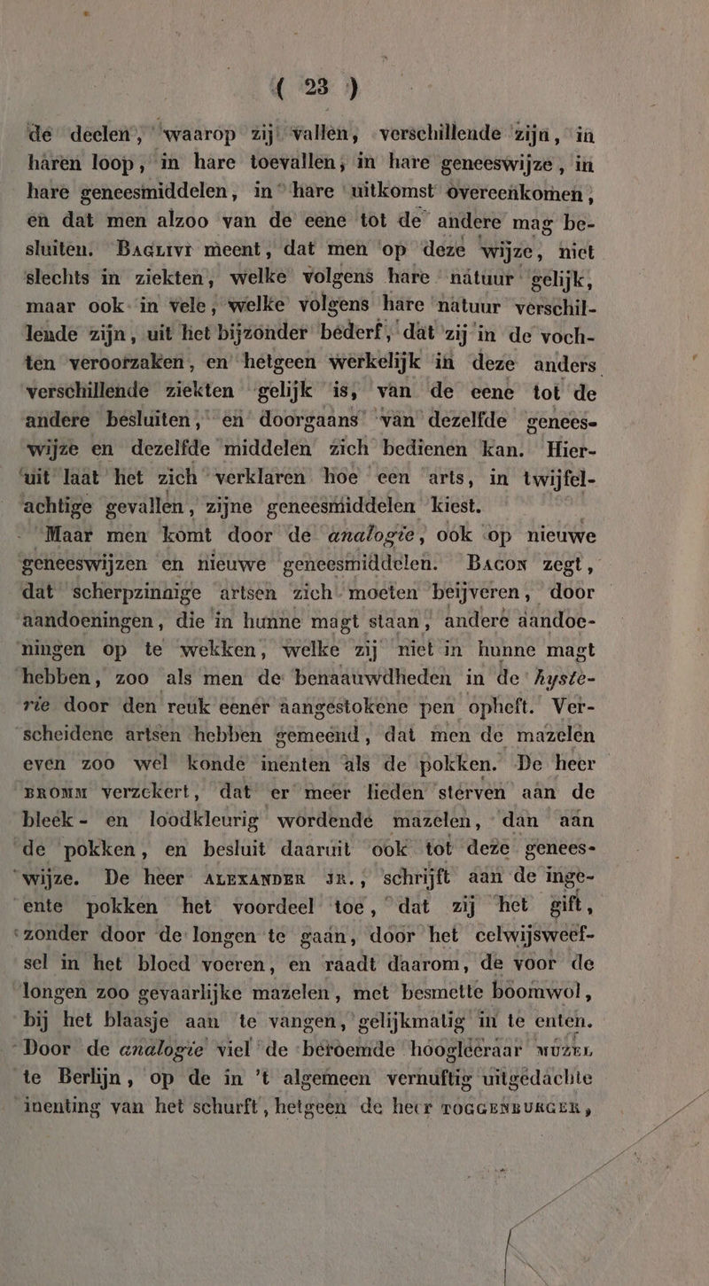 de deelen”; waarop zij! vallen, verschillende ‘zijn , “in haren loop, in hare toevallen, in hare geneeswijze , in hare geneesmiddelen, in “hare ‘uitkomst overeeùkomen ; en dat men alzoo van de eene tot de” andere mag be- sluiten. Bacrrvì meent, dat men ‘op deze wijze, niet slechts in ziekten, welke volgens hare natuur gelijk, maar ook: in vele, welke volgens hare natuur verschil- lende zijn, uit het bijzonder bederf ,dät zij in de voch- ten verootzaken, en hetgeen werkelijk in deze anders. verschillende ziekten gelijk is, van de eene tot de andere besluiten, en doorgaans’ ‘van dezelfde genees- wijze en dezelfde middelen zich bedienen kan. Hier- ‘uit laat het zich verklaren. hoe een arts, in twijfel es gevallen , zijne geneesmiddelen kiest. Maar men komt door de analogte, ook op nieuwe geneeswijzen en nieuwe geneesmiddelen. Bacon zegt, dat scherpzinaige artsen zich - moeten beijveren, door aandoeningen, die in hunne magt staan, andere dandoe- ningen op te wekken, welke zij niet in hunne magt hebben, zoo ‘als men de benaauwdheden in de As yste- rie door den reuk eenér aangestokene pen opheft. Ver- scheidene artsen hebben gemedtd:, dat men de mazelen even zoo wel konde inenten äls de pokken. De heer BROMM verzekert, dat er meer lieden sterven aan de bleek - en loodkleurig wordende mazelen, dan aan de pokken, en besluit daaruit ook tot deze genees- ‘wijze. De heer ALEXANDER JR., schrijft aan de inge- ente pokken het voordeel toe, dat zij het gift, ‘zonder door de:longen te gaan, door het celwijsweef- sel in het bloed voeren, en raadt daarom, de voor de longen zoo gevaarlijke mazelen , met besmette boomwol, bij het blaasje aan te vangen, gelijkmatig in te enten, „Door de axalogte viel de ‘beroemde hoogléeraar MÚLEL te Berlijn, op de in ’'t algemeen vernuftig uitgedachte inenting van het schurft, hetgeen de heer TOGGENBUKGER,