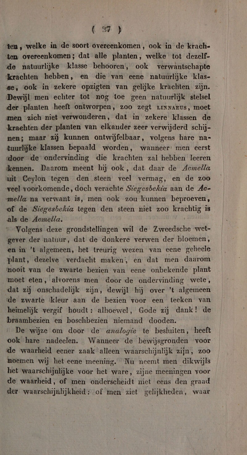 K 3} ten , welke in de soort overeenkomen, ook in de krach. ‘ten. overeenkomen; dat alle planten, welke tot dezelf- de natuurlijke klasse behooren, ook verwantschapte krachten hebben, en die van eene natuurlijke klas- se, ook in zekere opzigten van gelijke krachten zijn. - Dewijl men echter tot nog toe geen natuurlijk stelsel der planten heeft ontworpen , zoo zegt LINNAEUsS, moet men “zich niet verwonderen, dat in zekere klassen de krachten der planten van elkander zeer verwijderd schij- nen; maar zij kunnen ontwijfelbaar, volgens hare na- tuurlijke klassen bepaald worden, wanneer: men eerst door de ondervinding die krachten zal hebben leeren dkennen. Daarom meent hij ook, dat daar de Acmella wit Ceylon tegen den steen veel vermag, en de zoo veel voorkomende, doch verachte Stegesbekta aan de Ac- mella na verwant is, men ook zou kunnen beproeven, of de Stegesbekta tegen den steen niet zoo krachtig is als de Aemella. | Volgens deze grondstellingen wil de Zweedsche wet- gever der natuur, dat de donkere verwen der bloemen, en in ’t algemeen, het treurig wezen van eene geheele plant, dezelve verdacht maken, en dat men daarom mooit van de zwarte bezien van eene onbekende plant moet eten, alvorens men door de ondervinding wete, dat zij onschadelijk zijn, dewijl hij over ’t algemeen de zwarte ‘kleur aan de bezien voor een teeken van heimelijk vergif houdt: alhoewel, Gode zij dank! de braambezien en boschbezien niemand dooden. De wijze em door de axdlogte te besluiten, heeft ook hare nadeelen. Wanneer de bewijsgronden voor de waarheid eener zaak alleen waarschijnlijk zijn, zoo noemen wij het eene meening. Nu neemt men dikwijls het waarschijnlijke voor het ware, zijne meeningen voor de waarheid, of men onderscheidt niet eens den graad der waarschijnlijkheid; of men ziet gelijkheden, waar