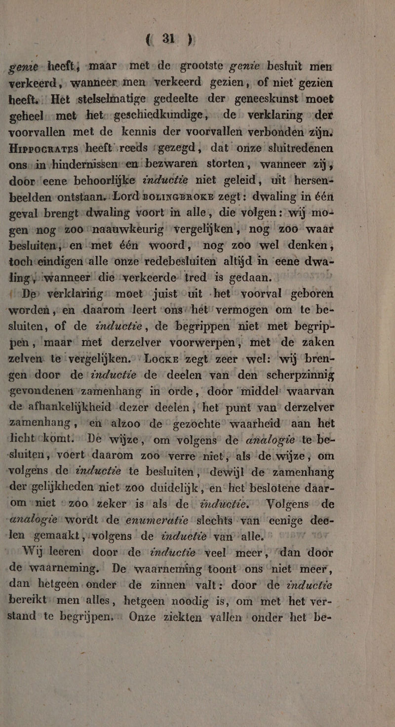 oe (ar) gemee” heeft; «maar metde grootste gene besluit men verkeerd, wanneer; men, verkeerd gezien, of niet’ gezien heeft, Het ‚stelselmatige. gedeelte der geneeskunst moet geheel: met het: „geschiedkundige, de verklaring »der voorvallen met de kennis der voorvallen verbonden zijns Hirrocrares heeft sreeds “gezegd, dat orize sluitredenen ons invhindernissenven bezwaren storten, wanneer zij; door ‘eene behoorlijke sxductie niet geleid, uit hersen= beelden ontstaan,:Lord sorineprRore zegt: dwaling in één geval brengt dwaling voort im alle, die volgen : wij mo= gen nog“ zoo “naauwkeurig vergelijken , nog zoo waar besluiten,-en met één woord, nog zoo wel denken ; toch-eindigen ‘alle onze redebesluiten altijd in eene send nen ‘wanneer’ die verkeerde: tred is gedaan. | ‚De verklaring: moet juist vuit het voorval geboren worden ‚en daarom «leert vons/hèêt vermogen om te be- sluiten, of de enductie, de begrippen niet met begrip- pen ‚ maar: met derzelver voorwerpen ; met de zaken zelven: te vergelijken. Loeke zegt zeer wel: wij bren- gen door deductie de deelen van den scherpzinnig gevondener ‘zamenhang in orde, door “middel: waarvan de afhankelijkheid dezer deelen, het punt van” derzelver zamenhang , ‘en alzoo de: gezochte “wvaarheid aan het lichtckomt. De wijze, om volgens’ de analogie te: be- sluiten, voert. daarom zoo verre niet; alsde. wijze, om volgens de tductie te besluiten, dewijl de zamenhang der gelijkheden niet zoo duidelijk ,en-het beslotene daar- om “niet “zoo zeker is als de txductie. Volgens de analogie wordt de enumeratie slechts van ‘eenige dee- len gemaakt „volgens de tduetie vanalle. Wij leeren: door de inductie veel meer, “dan door de waarneming. De waarneming toont” ons niet meer, dan hetgeen.onder de zinnen valt: door’ de enductte bereikt. men alles, hetgeen noodig is, om met het ver-_ stand te begrijpen,» Onze ziekten vallen ‘onder ‘het be-