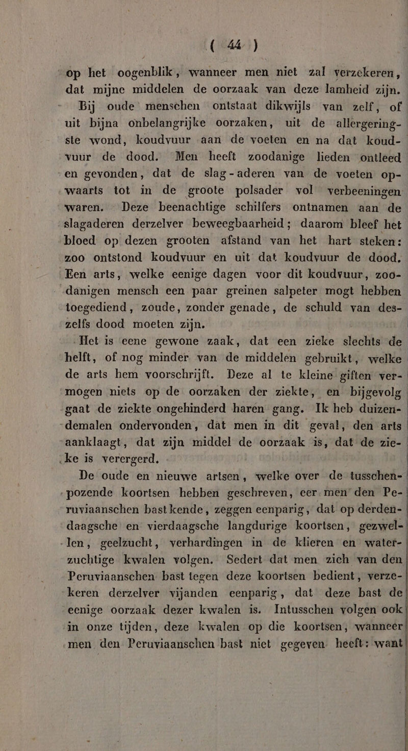 A cnkdan op het oögtnklik) wanneer men niet zal verzekeren, dat mijne middelen de oorzaak van deze lamheid zijn. Bij oude menschen ontstaat dikwijls van zelf, of uit bijna onbelangrijke oorzaken, uit de allergering- ste wond, koudvuur aan de voeten en na dat koud-_ vuur de dood. Men heeft zoodanige lieden ontleed en gevonden, dat de slag-aderen van de voeten op- waarts tot in de groote polsader vol verbeeningen waren. — Deze beenachtige schilfers ontnamen aan de slagaderen derzelver beweegbaarheid; daarom bleef het bloed op dezen grooten afstand van het hart steken: zoo ontstond koudvuur en uit dat koudvuur de dood. Een arts, welke eenige dagen voor dit koudvuur, zoo- danigen mensch een paar greinen salpeter mogt hebben toegediend, zoude, zonder genade, de schuld van des- zelfs dood moeten zijn. | „Het is eene gewone zaak, dat een zieke alef de helft, of nog minder van de middelen gebruikt, welke il de arts hem voorschrijft. Deze al te kleine giften ver- | mogen niets op de oorzaken der ziekte, en bijgevolg gaat de ziekte ongehinderd haren gang. Ik heb duizen- | „demalen ondervonden, dat men in dit gevat, den arts | aanklaagt, dat zijn middel de oorzaak is, dat de zie- ke is verergerd, | | De oude en nieuwe artsen, welke over de tusschen=_ ‚pozende koortsen hebben geschreven, eer-men den Pe- ruviaanschen bast kende, zeggen eenparig, dat op derden- daagsche en vierdaagsche langdurige koortsen, gezwel-! len, geelzucht, verhardingen in de klieren en water-; zuchtige kwalen volgen. Sedert dat men zich van den | Peruviaanschen bast tegen deze koortsen bedient, verze- | keren derzelver vijanden eenparig, dat deze bast de eenige oorzaak dezer kwalen is. Intusschen volgen ook in onze tijden, deze kwalen op die koortsen, wanneer | men den Peruviaanschen bast niet gegeven. heeft: want | mmm nn a ment neee