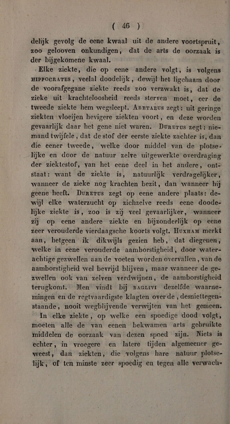 delijk gevolg de eene kwaal uit de andere voortspruit, zoo gelooven onkundigen, dat de arts de oorzaak is der bijgekomene kwaal. „Elke ziekte, die op eene andere volgt, is volgens HIPPOCRATES , veelal doodelijk, dewijl het ligchaam door de voorafgegane ziekte reeds zoo verzwakt is, dat de zieke uit krachteloosheid reeds sterven’ moet, eer de tweede ziekte hem wegsleept. Arrrarvs zegt: uit geringe ziekten vloeijen hevigere ziekten voort, en deze worden gevaarlijk daar het gene niet waren. Durerus zegt: nie- mand twijfele, dat destof der eerste ziekte zachter is, dan die eener tweede, welke door middel van de plotse: lijke en door de natuur zelve uitgewerkte overdraging der ziektestof, van het eene deel in het andere, ont= staat: want de ziekte is, natuurlijk verdragelijker, wanneer de zieke nog krachten bezit, dan wanneer hij geene heeft. Durervus zegt op eene andere plaats: de- wijl elke waterzucht op zichzelve reeds eene doode- lijke ziekte is, zoo is zij veel gevaarlijker, wanneer zij op eene andere ziekte en bijzonderlijk op eene zeer verouderde vierdaagsche koorts volgt. Huxmam merkt aan, hetgeen ik dikwijls gezien heb, dat diegenen, welke in eene verouderde aamborstigheid, door water- achtige gezwellen aan de voeten worden overvallen, van de aamborstigheid wel bevrijd blijven, maar wanneer de ge- zwellen ook van zelven verdwijnen, de aamborstigheid terugkomt. Men vindt bij Baaxivr dezelfde waarne- mingen en de regtvaardigste klagten overde , desniettegen- staande, nooit wegblijvende verwijten van het gemeen. In elke ziekte, op welke een spoedige ‘dood volgt, moeten alle de van eenen bekwamen arts gebruikte middelen de oorzaak van dezen spoed zijn. Niets is echter, in vroegere en latere tijden algemeener ge- weest, dan ziekten, die ‘volgens hare natuur plotse- lijk, of ten minste zeer spoedig en tegen alle verwach