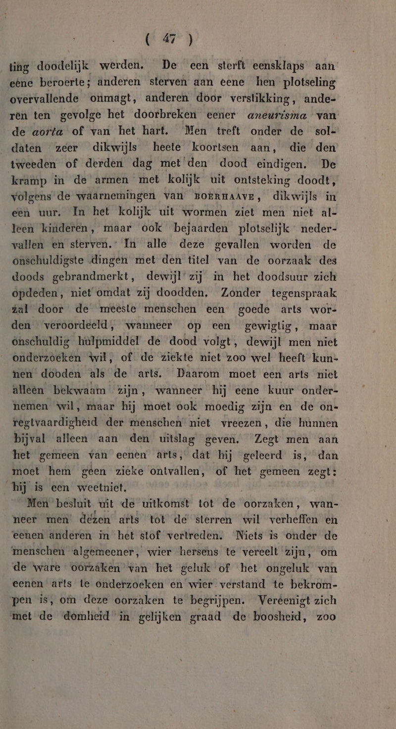 ting doodelijk werden. De een sterft eensklaps aan eêne beroerte; anderen sterven aan eene hen plotseling overvallende onmagt, anderen door verstikking, ande- rén ten gevolge het doorbreken eener aneurtsma van de aorta of van het hart. Men treft onder de sol- daten zeer dikwijls heete koortsen aan, die den tweeden of derden dag met ‘den dood eindigen. De kramp in de armen met kolijk uit ontsteking doodt, volgens de waärnemingen van BokrmaAve, dikwijls in een uur. In het kolijk uit wormen ziet men niet al- leen kinderen, maar ook bejaarden plotselijk neder- vallen en sterven. In alle deze gevallen worden de onschuldigste „dingen met den titel van de oorzaak des doods gebrandmerkt, dewijl’zij in het doodsuur zich opdeden, niet omdat zij doodden, Zonder tegenspraak zal door de meeste menschen een goede arts wor- den veroordeeld, wanneer op een gewiglig, maar Onschuldig hulpmiddel de dood volgt, dewijl men niet onderzoeken wil, of de ziekte niet zoo wel heeft kun- nen dooden als de arts. Daarom moet een arts niet alleën bekwaam zijn, wanneer hij eene kuur onder- nemen ‘wil, maar hij moet ook moedig zijn en de on- regtvaardigheid der menschen’ niet vreezen, die hunnen bijval alleen aan den, uitslag geven. Zegt men aan het gemeen van eenen arts, dat hij geleerd is, dan moet hem géen zieke ontvallen, of het gemeen zegt: hij is een weetniet, | Men besluit wit de uitkomst tot de oorzaken, wan- neer men dezen arts tot de sterren wil verheffen en eenen anderen in het stof vertreden. Niets is onder de ‘menschen algemeener, wier hersens te vereelt zijn, om de ware oorzaken van het geluk of het ongeluk van eenen arts te onderzoeken en wier verstand te bekrom- pen is, om deze oorzaken te begrijpen. Veréenigt zich met de ‘domlieid in gelijken graad de boosheid, zoo