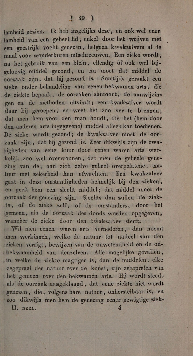 4 0} lamheid gezien. Ik heb insgelijks deze, en ook wel eene lamheid van een geheel lid, enkel door het wrijven met een geestrijk vocht genezen , hetgeen kwakzalvers al te maal voor wonderkuren uitschreeuwen. Een zieke wordt, na het gebruik van een klein, ellendig of ook wel bij- geloovig middel gezond, en nu moet dat middel de oorzaak zijn, dat hij gezond is. Somtijds geraakt een zieke onder behandeling van eenen bekwamen arts, die de ziekte bepaalt, de oorzaken aantoont, de aanwijzin= gen en de methoden uitvindt; een kwakzalver wordt daar bij geroepen, en weet het zoo ver te brengen, dat men hem voor den man houdt, die het (hem door den anderen arts-ingegevene) middel alleen kan toedienen. De zieke wordt gezond; de kwakzalver moet de oor- zaak zijn, dat hij gezond is. Zeer dikwijls zijn de zwa- righeden van eene kuur door eenen waren arts wer- kelijk zoo wel overwonnen, dat men de geheele gene- zing van de, aan zich zelve geheel overgelatene, na= tuur met zekerheid kan afwachten, Een kwakzalver gaat in deze omstandigheden heimelijk bij den zieken, en geeft hem een slecht middel; dat middel moet de oorzaak der genezing zijn. Slechts dan zullen de ziek- de, of de zieke zelf, of de omstanders, door het gemeen, als de oorzaak des doods worden opgegeven, wannèer de zieke door den kwakzalver sterft. | Wil men eenen waren arts vernederen, dan noemt ‚men werkingen, welke de natuur tot nadeel van den ‚zieken verrigt, bewijzen van de onwetendheid en de on- ‘bekwaamheid van denzelven, Alle mogelijke gevallen, in welke de ziekte magtiger is, dan de middelen, elke zegepraal der natuur over de kunst, zijn zegepralen van ‘het gemeen over den bekwamen arts. Hij wordt steeds ‚als de oorzaak aangeklaagd, dat eene ziekte niet wordt genezen, die, volgens hare natuur, onherstelbaar Is, en “zoo dikwijls men hem de genezing eener gewigtige ziek